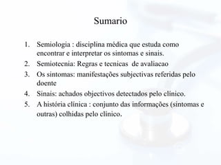 Sumario
1. Semiologia : disciplina médica que estuda como
encontrar e interpretar os sintomas e sinais.
2. Semiotecnia: Regras e tecnicas de avaliacao
3. Os sintomas: manifestações subjectivas referidas pelo
doente
4. Sinais: achados objectivos detectados pelo clínico.
5. A história clínica : conjunto das informações (sintomas e
outras) colhidas pelo clínico.
 