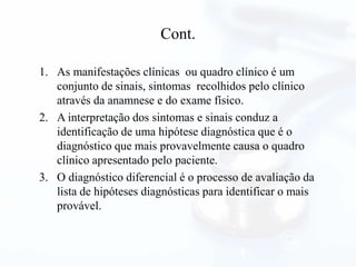 Cont.
1. As manifestações clínicas ou quadro clínico é um
conjunto de sinais, sintomas recolhidos pelo clínico
através da anamnese e do exame físico.
2. A interpretação dos sintomas e sinais conduz a
identificação de uma hipótese diagnóstica que é o
diagnóstico que mais provavelmente causa o quadro
clínico apresentado pelo paciente.
3. O diagnóstico diferencial é o processo de avaliação da
lista de hipóteses diagnósticas para identificar o mais
provável.
 