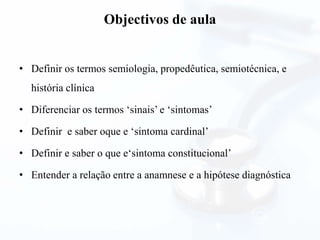 Objectivos de aula
• Definir os termos semiologia, propedêutica, semiotécnica, e
história clínica
• Diferenciar os termos ‘sinais’ e ‘sintomas’
• Definir e saber oque e ‘sintoma cardinal’
• Definir e saber o que e‘sintoma constitucional’
• Entender a relação entre a anamnese e a hipótese diagnóstica
 