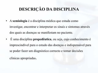 DESCRIÇÃO DA DISCIPLINA
• A semiologia é a disciplina médica que estuda como
investigar, encontrar e interpretar os sinais e sintomas através
dos quais as doenças se manifestam no paciente.
• É uma disciplina propedêutica, ou seja, cujo conhecimento é
imprescindível para o estudo das doenças e indispensável para
se poder fazer um diagnóstico correcto e tomar decisões
clínicas apropriadas.
 