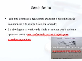 Semiotécnica
• conjunto de passos e regras para examinar o paciente através
da anamnese e do exame físico padronizados
• é a abordagem sistemática de sinais e sintomas que o paciente
apresenta ou seja um conjunto de passos e regras para
examinar o paciente
 