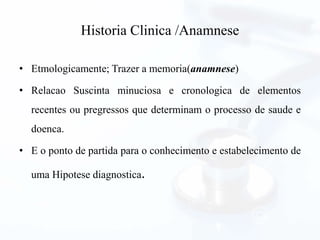 Historia Clinica /Anamnese
• Etmologicamente; Trazer a memoria(anamnese)
• Relacao Suscinta minuciosa e cronologica de elementos
recentes ou pregressos que determinam o processo de saude e
doenca.
• E o ponto de partida para o conhecimento e estabelecimento de
uma Hipotese diagnostica.
 