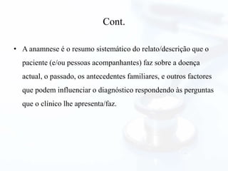 Cont.
• A anamnese é o resumo sistemático do relato/descrição que o
paciente (e/ou pessoas acompanhantes) faz sobre a doença
actual, o passado, os antecedentes familiares, e outros factores
que podem influenciar o diagnóstico respondendo às perguntas
que o clínico lhe apresenta/faz.
 