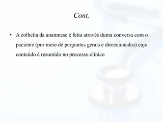 Cont.
• A colheita da anamnese é feita através duma conversa com o
paciente (por meio de perguntas gerais e direccionadas) cujo
conteúdo é resumido no processo clínico
 