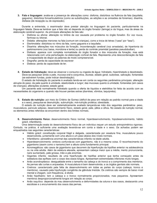 Arlindo Ugulino Netto – SEMIOLOGIA II – MEDICINA P5 – 2009.2


   3.   Fala e linguagem: avalia-se a presen•a de altera•†es como: disfonia, dist•rbios na flu‡ncia da fala (taquilalia,
        gagueira), dist•rbios fonoarticulat‚rios (como as substitui•†es, as adi•†es e as omiss†es de fonemas), disartria,
        disfasia (de recep•…o ou de express…o).

       Durante a entrevista, o examinador deve prestar aten•…o na linguagem do paciente, particularmente na
linguagem falada. Deve-se lembrar que a fala n…o s‚ depende do ‚rg…o fonador (laringe) e da lƒngua, mas de „reas de
elabora•…o cerebral superior. As principais altera•†es da fala s…o:
         Disfonia ou afonia: altera•…o no timbre da voz causada por problema no ‚rg…o fonador. Ex: voz rouca,
            fanhosa ou bitonal.
         Dislalia: altera•†es menores na fala (comum em crian•as), como a troca de letras (“casa” por “tasa”).
         Disritmolalia: dist•rbios no ritmo da fala, como gagueira e a taquilalia.
         Disartria: altera•†es nos m•sculos da fona•…o, incoordena•…o cerebral (voz arrastada), de hipertonia do
            parkinsonismo (voz baixa, mon‚tona e lenta) ou perda do controle piramidal (paralisia pseudobulbar).
         Disfasia: aparece com completa normalidade do ‚rg…o fonador e dos m•sculos da fona•…o, mas est„
            relacionada com uma perturba•…o na elabora•…o cortical da fala. Representa uma descoordena•…o da fala
            e incapacidade de dispor as palavras de modo compreensƒvel.
         Disgrafia: perda da capacidade de escrever
         Dislexia: perda da capacidade de ler.


   4.   Estado de hidratação: deve-se observar o consumo ou ingesta de „gua: hidratado, hiperidratado e desidratado.
        Deve-se pesquisar ainda a pele, mucosa oral e conjuntiva, diurese, estado geral, sudorese, saliva•…o, fontanelas
        (se estiverem fundas, pode indicar desidrata•…o).
        O estado de hidrata•…o do paciente € avaliado tendo-se em conta os seguintes parŠmetros principais: altera•…o
abrupta do peso; da pele quanto ˆ umidade, elasticidade e turgor; das mucosas quanto ˆ umidade; fontanelas (em casos
de crian•as); altera•†es oculares; estado geral.
        Um paciente est„ normalmente hidratado quando a oferta de lƒquidos e eletr‚litos for feita de acordo com as
necessidades do organismo e quando n…o houver perdas extras (diarr€ias, v•mitos, taquipn€ia).


   5.  Estado de nutrição: por meio do Crit€rio de Gomez (d€ficit de peso em rela•…o ao padr…o normal para a idade
       e o sexo), pesquisa-se desnutri•…o, subnutri•…o, m„-nutri•…o prot€ica; obesidade.
       O estado de nutri•…o deve ser sistematicamente avaliado lan•ando-se m…o dos seguintes parŠmetros: peso,
musculatura, panƒculo adiposo, desenvolvimento fƒsico, estado geral, pele, p‡los e olhos. No estado de nutri•…o normal,
os elementos antes referidos se encontram dentro dos limites normais.


   6.  Desenvolvimento físico: desenvolvimento fƒsico normal, hiperdesenvolvimento, hipodesenvolvimento, h„bito
       gr„cil, infantilismo.
       Uma determina•…o exata do desenvolvimento fƒsico de um indivƒduo requer um estudo antropom€trico rigoroso.
Contudo, na pr„tica, € suficiente uma avalia•…o levando-se em conta a idade e o sexo. Os achados podem ser
enquadrados nas seguintes caracterƒsticas:
        H„bito gr„cil: constitui•…o corporal fr„gil e delgada, caracterizada por ossatura fina, musculatura pouco
            desenvolvida, juntamente com uma altura e um peso abaixo dos nƒveis normais.
        Infantilismo: persist‡ncia anormal das caracterƒsticas infantis na idade adulta.
        Hiperdesenvolvimento: embora confunda-se com gigantismo, n…o € a mesma coisa. O reconhecimento do
            gigantismo (assim como o nanismo) tem a altura como fundamento principal.
        Acromeg„licos: s…o casos de gigantismo que decorrem da hiperfun•…o da hip‚fise anterior na adolesc‡ncia
            ou na vida adulta. Al€m da estatura elevada, apresentam cabe•a maior que a m€dia, mento pronunciante,
            nariz aumentado, pele grossa, m…o e p€s enormes.
        Gigantes infantis: resultado de uma hiperfun•…o de hip‚fise anterior que tenha come•ado antes da
            soldadura das epƒfises com o corpo dos ossos longos. Apresentam extremidades inferiores muito longas.
        An…o acondropl„sico: desigualdade entre o tamanho da cabe•a e do tronco e o comprimento dos membros.
            As pernas s…o curtas e arqueadas. A musculatura € bem desenvolvida, e os ‚rg…os genitais s…o normais.
        Cretinos: caracterizado pela falta de desenvolvimento em todas as partes do corpo (cabe•a, tronco e
            membros), causado pela hipofun•…o cong‡nita da glŠndula tire‚ide. Os cretinos s…o sempre de baixo nƒvel
            mental e chegam, com frequ‡ncia, ˆ idiotia.
        An…o hipofis„rio: tem a cabe•a e o tronco normalmente proporcionados, mas pequenos. Apresentam
            membros desproporcionalmente longos em rela•…o ao corpo.
        An…o raquƒtico: depende do mau desenvolvimento e deformidades da coluna e dos ossos, destacando uma
            escoliose e o encurvamento dos ossos das pernas.

                                                                                                                           12
 