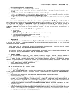 Arlindo Ugulino Netto – SEMIOLOGIA II – MEDICINA P5 – 2009.2


         Os objetivos da anamnese s…o, em resumo:
        Estabelecer condi•†es para a rela•…o m€dico-paciente;
        Fazer a hist‚ria clƒnica e conhecer os fatores pessoais, familiares e s‚cio-ambientais relacionados com o
         paciente;
        Estabelecer os aspectos do exame fƒsico que merecem mais investiga•…o;
        Definir a estrat€gia seguida em cada paciente quanto aos exames complementares. Ž necess„rio ao m€dico
         ainda saber optar por exames com alta sensibilidade e especificidade;
        Escolher procedimentos terap‡uticos mais adequados em fun•…o dos diagn‚sticos e do conhecimento global do
         paciente.

         Para conseguir tal intento, o m€dico deve fazer uso das seguintes t€cnicas: facilitação (facilitar o relato do
paciente por meio da postura m€dica), reflexão, esclarecimento (m€dico deve procurar definir de maneira mais clara o
que o paciente est„ relatando), confrontação (mostrar ao paciente algo acerca de suas pr‚prias palavras ou
comportamento), interpretação (observa•…o do m€dico a partir do que vai anotando sobre o relato do paciente) e
respostas empáticas (interven•…o do m€dico mostrando “empatia”, ou seja, compreens…o e aceita•…o sobre os
relatos).
         A anamnese € classicamente desdobrada nas seguintes partes:
         1. Identifica•…o
         2. Queixa principal
         3. Hist‚ria da doen•a atual, doen•as preexistentes e medicamentos em uso
         4. Interrogat‚rio sintomatol‚gico ou anamnese especial
         5. Antecedentes pessoais e familiares
         6. H„bitos de vida e condi•†es socioecon•micas e culturais do paciente

    1.  Identificação
        A identifica•…o possui m•ltiplos interesses. O primeiro deles € de iniciar o relacionamento com o paciente. Saber
o nome de uma paciente € indispens„vel para que se comece um processo de comunica•…o em nƒvel afetivo. S…o
obrigat‚rios os seguintes interesses:

    “Nome, idade, sexo, cor (ra•a: branca, parda, preta), estado civil, profiss‚o (atual e anteriores), local de trabalho,
    naturalidade, residƒncia. Data da interna•‚o, enfermaria, leito, Hospital.”

    Ex: Francisco Dantas, 58 anos, masculino, branco, casado, comerciante, natural e residente em Pombal-PB. Data
    da interna•…o: 28/01/2009, Enfermaria 01, leito 08, Hospital Edson Ramalho.

    2.  Queixa Principal
        Em poucas palavras, registra-se a queixa principal que levou o paciente a procurar o m€dico, repetindo se
possƒvel as express†es por ele utilizadas. N…o se deve esquecer de p•r, como informa•…o, a dura•…o do sinal.
        A queixa principal €, portanto, o motivo que levou o paciente a procurar o m€dico. Ž a resposta da seguinte
pergunta: “Qual o problema que o (a) trouxe ao hospital? H… quanto tempo o(a) senhor(a) sente isso?”. A resposta deve
ser reescrita pelo m€dico buscando seguir os seguintes pontos:
     Repetir as express†es utilizadas pelo paciente;
     Incluir sempre a dura•…o da queixa.

   Ex: Dor no peito h„ 2 dias; Ex²: Tosse h„ 15 dias.

    3.  História da Doença Atual
        Ž a parte principal da anamnese e costuma ser a chave-mestra para se chegar ao diagn‚stico. Tudo que foi dito,
quando analisamos o m€todo clƒnico e a anamnese, encontra sua melhor aplica•…o na feitura da história da doença
atual (HDA).
        Para se obter uma HDA simples, deve-se lembrar de algumas regras fundamentais a seguir:
    Determine o sintoma-guia;
    Explore: inƒcio do sintoma (€poca, modo, fator desencadeante), dura•…o, caracterƒsticas do sintoma na €poca em
        que teve inƒcio (car„ter do sintoma; localiza•…o corporal e irradia•…o; intensidade; fatores desencadeantes, de
        piora ou de melhora; rela•…o da queixa com fun•†es do organismo), evolu•…o, repercuss†es do problema sobre
        a vida do paciente, rela•…o com outras queixas, situa•…o do sintoma no momento atual;
    Use o sintoma-guia como fio condutor da hist‚ria e estabele•a as rela•†es das outras queixas com ele. Use a
        ordem cronol‚gica;
    As perguntas formuladas devem ser simples, acessƒveis e de acordo com o nƒvel cultural de cada doente;
    As informa•†es prestadas devem ser transcritas preferentemente em termos t€cnicos (m€dicos), mas, em certas
        ocasi†es, ser„ lƒcito transcrever para a HDA as palavras leigas (entre aspas), especialmente se elas referirem a
        um sintoma permanentemente enfatizado pelo paciente;

                                                                                                                            2
 