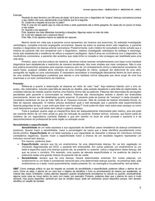 Arlindo Ugulino Netto – SEMIOLOGIA II – MEDICINA P5 – 2009.2


Exemplo:
       Paciente do sexo feminino com 68 anos de idade, h„ 6 anos vive com o diagn‚stico de “angina” (doen•a coronariana) porque
       o seu m€dico n…o ouviu atentamente a sua hist‚ria que foi a seguinte:
       Dr. Conte-me a respeito da sua dor no peito?
       Pcte: Ž uma dor em aperto aqui no meio do t‚rax e sobe queimando at€ a minha garganta. ’s vezes d‚i um pouco no bra•o
       e nas costas.
       Dr: Quando a dor aparece?
       Pcte: Aparece nos mais diferentes momentos e situa•†es. Algumas vezes no meio da noite.
       Dr: A dor tem rela•…o com o exercƒcio fƒsico?
       Pcte: N…o. A dor aparece mesmo eu estando em repouso.

         Mesmo tendo em vista que a paciente nunca apresentou dor tor„cica aos exercƒcios, foi realizada investiga•…o
cardiol‚gica, completa incluindo angiografia coronariana. Apesar de todos os exames terem sido negativos, a paciente
recebeu o diagn‚stico de doen•a arterial coronariana. Posteriormente, outro m€dico foi consultado e tendo achado que a
hist‚ria da paciente n…o era compatƒvel com o diagn‚stico, realizou investiga•…o radiol‚gica do es•fago e estomago,
tendo sido estabelecida a exist‡ncia de refluxo e espasmo esofagiano. Ap‚s 6 anos de conviv‡ncia com o diagn‚stico de
insufici‡ncia coronariana, a paciente n…o acreditou que nada tinha no cora•…o e n…o conseguiu ser reabilitada para uma
vida ativa.
         Portanto, para uma boa pr„tica da medicina, devemos indicar exames complementares com base numa hip‚tese
diagn‚stica bem estabelecida e realiz„-los de maneira escalonada, dos mais simples aos mais complexos. N…o € uma
boa pr„tica encaminhar pacientes para exames invasivos sem ter um embasamento clƒnico e laboratorial consistente. Se
assim fosse, qualquer cefal€ia seria indicativa de uma tomografia do crŠnio, qualquer dor abdominal de uma ultra-
sonografia da regi…o ou uma colonoscopia. Ž necess„rio racionalizar a investiga•…o laboratorial dentro do bom senso e
de uma an„lise fisiopatol‚gica cuidadosa que atenda a uma hip‚tese clƒnica adequada que deve surgir de uma boa
anamnese e um bom conhecimento da medicina.

Precisão.
        Refere-se a quanto a observa•…o se dispersa ao redor do valor "real". Aqui estamos lidando com o erro ao
acaso, n…o sistem„tico, induzido pela falta de aten•…o ao detalhe, pela audi•…o desatenta e pela falta de objetividade. As
unidades b„sicas de medida quando tiramos uma hist‚ria clƒnica s…o as palavras. Palavras s…o descri•†es de sensa•†es
percebidas pelo paciente e comunicadas ao m€dico. Palavras s…o mensura•†es verbais e devem ser entendidas
precisamente; devem ser t…o detalhadas quanto possƒvel. O paciente pode se queixar de "cansa•o" e nesta situa•…o €
necess„rio esclarecer do que se trata: falta de ar, fraqueza muscular, falta de vontade de realizar atividades fƒsicas, ou
falta de repouso adequado. O m€dico precisa esclarecer qual a real sensa•…o que o paciente est„ experimentando
fazendo perguntas do tipo: o que voc‡ quer dizer com "cansa•o"? Voc‡ pode-me dizer mais sobre este cansa•o ou como
voc‡ descreveria o que voc‡ sente sem utilizar a palavra cansa•o.
        Toda e qualquer queixa vaga ou inespecƒfica deve ser adequadamente interpretada pelo m€dico, pois ela pode
ser coerente dentro de um meio social ou grau de instru•…o do paciente. Existem termos, inclusive, que fazem parte do
cotidiano de um regionalismo (variante dialetal) e que tem sentido no local de onde procede o paciente e € de
desconhecimento do profissional de outra regi…o ou extra•…o social.

Sensibilidade e especificidade.
        Sensibilidade de um teste expressa a sua capacidade de identificar casos verdadeiros da doen•a (verdadeiros
positivos). Quanto maior a sensibilidade, maior a porcentagem de casos que o teste identifica acuradamente como
sendo positivo. Especificidade de um teste expressa a sua capacidade de descartar a doen•a em indivƒduos normais
(verdadeiros negativos). Quanto maior a especificidade maior a chance de um resultado negativo representar um
indivƒduo normal sem doen•a.
        Em resumo, podemos dizer:
     Especificidade: sempre que h„ um sinal/sintoma, h„ uma determinada doen•a. Ex: se tem vegeta•…o no
        mioc„rdio diagnosticada por ECG, o paciente tem endocardite. Em outras palavras, um sinal/sintoma ou um
        teste € especƒfico para uma doen•a quando ele, se presente ou ausente, indica o diagn‚stico desta doen•a, at€
        que se prove o contr„rio. Por exemplo, uma queixa de elevada especificidade €: na aus‡ncia de dis•ria e
        polaci•ria existe uma grande chance do paciente n…o ter cistite.
     Sensibilidade: sempre que h„ uma doen•a, haver„ determinados sintomas. Em outras palavras, um
        sinal/sintoma ou um teste € considerado sensƒvel para uma determinada doen•a quando, na presen•a dela, este
        sinal/sintoma ou o teste, muito possivelmente, estar„ presente. Ex: na meningite e na pielonefrite, tem-se febre.

OBS1: Como analogia pr„tica no que diz respeito ao conceito de sensibilidade e especificidade, podemos utilizar o alarme de um
carro. Como se sabe, o alarme de um carro tem o objetivo de identificar o furto ou arrombamento do mesmo por assaltantes, na
maioria das vezes. Entretanto, muitos alarmes disparam quando simplesmente encostamos no veƒculo ou quando, eventualmente,
alguma outra coisa se move dentro do carro (um inseto, por exemplo). Portanto, podemos dizer que o alarme do carro € muito
sensƒvel, mas pouco especƒfico: sensƒvel por que ao simples toque, pode ser acionando; pouco especƒfico porque, nem sempre,
identifica um assalto de verdade.

                                                                                                                               8
 
