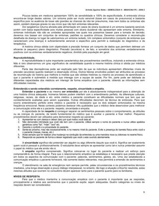 Arlindo Ugulino Netto – SEMIOLOGIA II – MEDICINA P5 – 2009.2


         Poucos testes em medicina apresentam 100% de sensibilidade e 100% de especificidade. A entrevista clínica
encontra-se longe destes valores. Um sintoma pode ser muito sensível (tosse em casos de pneumonia) e bastante
específica pois na ausência de tosse são grandes as chances de não ter pneumonia, mas nem todos os sintomas são
assim, existem doenças graves no seu início que não tem sintomas relevantes.
         Dor epigástrica noturna aliviada pela alimentação em casos de úlcera duodenal é um sintoma bastante sensível,
porém com baixa especificidade pois muitas pessoas com úlcera duodenal não apresentam este sintoma. Entretanto,
sintomas individuais não são as unidades apropriadas nas quais nos possamos basear para a tomada de decisão;
devemos nos basear em conjuntos de sintomas, padrões ou quadros clínicos. Devemos considerar a reconstrução
detalhada da doença no lugar de valorizarmos um sintoma isolado. Um complexo sintomático (conjunto de sintomas que
caracterizam uma doença) é suficientemente sensível e específico para permitir a realização do diagnóstico e da
terapêutica.
         A história clínica obtida com objetividade e precisão fornece um conjunto de dados que permitem delinear um
eficiente (e pequeno) plano diagnóstico. Precisão (acurácia) é, de fato, a somatória dos sintomas verdadeiramente
positivos com os sintomas verdadeiramente negativos; dividido pela população em geral.

Reprodutibilidade.
         A reprodutibilidade é outra importante característica dos procedimentos científicos, incluindo a entrevista clínica.
Não é raro observarmos um grau significativo de variabilidade quando a mesma história clínica é obtida por médicos
diferentes.
         Parte das discrepâncias pode ser explicada pelo fato de que os indivíduos apresentam diferentes níveis de
precisão (acurácia) quando realizam a observação clínica. Outros fatores envolvidos podem ser atribuídos ao processo
de reconstrução da história que melhora à medida que são obtidas histórias ou mesmo ao processo de aprendizado a
que o paciente é submetido à medida que interage com a equipe de saúde. Por fim, parte pode ser debitada às
diferentes capacidades dos médicos em interagir de forma empática com o paciente, obtendo as informações sem
dificuldades maiores.

Entendendo e sendo entendido corretamente, respeito, sinceridade e empatia.
         Entender o paciente e ao mesmo ser entendido por ele é absolutamente indispensável para a obtenção de
uma história clínica adequada. Inúmeros fatores podem interferir com o entendimento perfeito. As diferenças culturais,
religiosas, raciais, de idade e etc. entre médico e paciente constituem as dificuldades normais que tem que ser
constantemente avaliadas para serem superadas. Outras dificuldades decorrem da técnica de entrevista. Para que
ocorra entendimento perfeito entre médico e paciente é necessário que os dois estejam sintonizados na mesma
freqüência emocional. Neste contexto podemos destacar três qualidades que o médico deve desenvolver para melhorar
a comunicação entre ele e o paciente: respeito, sinceridade e empatia.
         A capacidade de ter respeito é conseguir separar os sentimentos pessoais sobre o comportamento, as atitudes
ou as crenças do paciente, da tarefa fundamental do médico que é auxiliar o paciente a ficar melhor. Pequenos
procedimentos devem ser utilizados para demonstrar respeito ao paciente:
     1. Apresentar-se com clareza e deixar claro por qual motivo você esta ali.
     2. Não demonstre intimidade que você não tem com o paciente. Utilize sempre o nome do paciente e nunca utilize apelidos
         genéricos como "tia", "mãe", "avó" etc.
     3. Garanta o conforto e a privacidade do paciente.
     4. Sente-se próximo, mas não excessivamente, e no mesmo nível do paciente. Evite a presença de barreira física entre você e
         o paciente (mesas, macas, etc.)
     5. Avise sempre que for realizar uma mudança na condução da entrevista ou uma manobra nova ou dolorosa no exame físico.
     6. Responda ao paciente de forma a deixar registrado que você o esta ouvindo atentamente.

        A sinceridade significa não pretender ser alguém ou algo diferente daquilo que você é. Significa ser exatamente
quem você é pessoal e profissionalmente. O estudante deve sempre se apresentar como tal e nunca pretender assumir
o papel do médico que ele ainda não é.
        A empatia significa compreensão. Significa colocar-se no lugar do paciente e realizar um esforço para
compreendê-lo de forma integral. Para que o relacionamento empático se estabeleça é necessário que preste atenção
em todos os aspectos da comunicação com o paciente: palavras, sentimentos, gestos, etc. Uma vez estabelecida a
comunicação empática o paciente fornecerá, não somente dados relevantes, mas permitirá a emersão de sentimentos e
crenças.
        O atendimento na sala de emergência nem sempre permite, pelas circunstancias e os procedimentos técnicos
imediatos, uma longa observação e pouco diálogo interpessoal, no entanto, tão logo a situação crítica for resolvida, estas
mesmas atitudes que ocorrem no consultório devem aparecer tanto para o paciente quanto para os familiares.

NÍVEIS DE RESPOSTA
        Para que o médico mantenha a comunicação empática com o paciente é importante que as respostas,
principalmente a relativa aos sentimentos que o paciente expõe, sejam adequadas. Quatro categorias ou níveis de
resposta devem ser considerados:


                                                                                                                                9
 