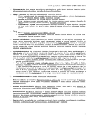 Arlindo Ugulino Netto – CL•NICA M‚DICA – INTERNATO P9 – 2011.2


   Sintomas gerais: febre, astenia, altera€•es do peso (ganho ou perda, tempo), sudorese, calafrios, prurido,
    altera€•es do revestimento cut‚neo, altera€•es do desenvolvimento fƒsico;

   Cabeça e pescoço: dor, altera€•es dos movimentos, tumora€•es cervicais;
        Olhos: acuidade visual, dor, sensa€„o de corpo estranho, queima€„o ou ard…ncia, lacrimejamento,
          sensa€„o de olho seco, diplopia, fotofobia, escotomas, secre€„o.
        Ouvidos: acuidade auditiva, dor, otorr†ia, otorragia, zumbidos, vertigem.
        Nariz e seios paranasais: obstru€„o nasal, dor, rinorr†ia, espirros, prurido, epistaxe, altera€•es do
          olfato (hiposmia, anosmia, parosmia, cacosmia), drenagem nasal posterior.
        Cavidade oral e faringe: sialorr†ia ou ptialismo (secreƒ„o abundante de saliva), xerostose (sensaƒ„o
          de boca seca), halitose, dor, gengivorragias, les•es de mucosa, glossodƒnea, odinofagia, disfagia,
          pigarro.

   Tórax
        Mamas: mastalgia, secre€„o mamilar, n‡dulos palpˆveis.
        Sistema cadiorrespiratório: precordialgia, palpita€•es, dispn†ia, cianose, edemas, dor torˆcica, tosse,
          expectora€„o, disfonia, hemoptise, chiado.

   Sistema gastrintestinal: disfagia (dificuldade para deglutir), odinogafia (dor ao deglutir), epigastralgia, dor,
    pirose (“azia”), regurgita€„o, eructa€„o, solu€o, hemat…mese, nˆuseas e vŠmitos, dispepsia (conjunto de
    sintomas constitu…do de desconforto epig†strico, empanzinamento), hˆbito intestinal (n‡mero de evacuaƒˆes
    di†rias, aspecto das fezes – cor e consist‚ncia, presenƒa de elementos anormais – sangue, muco e/ou pus),
    diarr†ia, esteatorr†ia, c‡licas, distens„o abdominal, flatul…ncia, hemorragia digestiva, icterƒcia, obstipa€„o
    intestinal, sangramento anal.

   Sistema genitourinário: dor, incontin…ncia, reten€„o, modifica€•es do jato urinˆrio, dis‹ria, altera€•es da cor e
    odor da urina (urina turva, hemat‹ria, mau cheiro), altera€•es do volume e do ritmo urinˆrio: an‹ria (diurese
    inferior a 100 mL/dia) olig‹ria, poli‹ria (aumento do volume urin†rio – volume urin†rio superior a 2500 mL por
    dia), noct‹ria (necessidade de esvaziar a bexiga Š noite), polaci‹ria (aumento da necessidade de urinar e, com
    isso, da frequ‚ncia urin†ria diurna), urg…ncia miccional (necessidade s‡bita e imperiosa de urinar).
     Para homens: presen€a de les•es genitais, corrimento uretral, disfun€•es sexuais (impot…ncia, ejacula€„o
         precoce, diminui€„o da libido).
     Para mulheres: corrimento, prurido, disfun€•es sexuais (dispareunia, frigidez, diminui€„o da libido),
         menopausa e climat†rio, dist‹rbios menstruais: polimenorr†ia (ciclo menstrual com intervalos menores que
         21 dias), oligomenorr†ia (menstruaƒ„o ocorre com intervalos maiores que 35 dias), amenorr†ia (falta de
         menstruaƒ„o por um per…odo de tempo maior do que tr‚s ciclos pr‹vios), hipermenorr†ia (menstruaƒ„o dura
         mais de 8 dias), hipomenorr†ia (menstruaƒ„o dura menos de 2 dias), menorragia (excessiva perda de
         sangue durante o fluxo menstrual), dismenorr†ia (conjunto de sintomas que podem acompanhar a
         menstruaƒ„o, como dor), metrorragia (perda de sangue excessiva sem rela€„o com o perƒodo menstrual).

   Sistema hemolinfopoiético: palidez, hemorragias, adenomegalias.

   Sistema endócrino e metabólico: hipersensibilidade ao calor ou frio, aumento ou diminui€„o da sudorese,
    tremores, irritabilidade ou apatia, insŠnia ou sonol…ncia, parestesia ou tetania, c„ibras, convuls•es, poli‹ria,
    polifagia, polidipsia.

   Sistema musculoesquelético: artralgias, sinais inflamat‡rios (edema, calor, rubor e dor), limita€„o de
    movimentos, deformidades, rigidez matinal, fraturas ‡sseas, luxa€•es.

   Sistema nervoso: dist‹rbios de consci…ncia ou mem‡ria, tontura e vertigem, convuls•es, aus…ncias, dist‹rbios
    da motricidade voluntˆria e da sensibilidade (paresias, paralisias, parestesias, anestesias), dist‹rbios da marcha,
    do sono e das fun€•es cerebrais superiores, dist‹rbios visuais (escotomas, diplopia, estrabismo, cegueira),
    dist‹rbios da linguagem (afasia motora, afasia de compreens„o).

   Exame psíquico e avaliação das condições emocionais: humor, ansiedade, choro frequente, irritabilidade,
    melancolia, sentimento de culpa e perda de interesse, perda de energia e des‚nimo.




                                                                                                                       2
 
