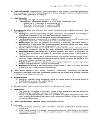 Arlindo Ugulino Netto – CL•NICA M‚DICA – INTERNATO P9 – 2011.2



d) Estado de hidratação: deve-se observar o consumo ou ingesta de água: hidratado, hiperidratado e desidratado.
   Deve-se pesquisar ainda a pele, mucosa oral e conjuntiva, diurese, estado geral, sudorese, salivação, fontanelas
   (se estiverem fundas, pode indicar desidratação).

e) Estado de nutrição
       Desnutrição, subnutrição, má-nutrição protéica; obesidade;
       Critério de Gómez: déficit de peso em relação ao padrão normal para a idade e o sexo.
               Desnutrição de 1º grau: déficit de peso superior a 10%
               Desnutrição de 2º grau: déficit de peso superior a 25%
               Desnutrição de 3º grau: déficit de peso superior a 40%

f)   Desenvolvimento físico: desenvolvimento físico normal, hiperdesenvolvimento, hipodesenvolvimento, hábito
     grácil, infantilismo.
          Hábito grácil: constituição corporal frágil e delgada, caracterizada por ossatura fina, musculatura pouco
               desenvolvida, juntamente com uma altura e um peso abaixo dos níveis normais.
          Infantilismo: persistência anormal das características infantis na idade adulta.
          Hiperdesenvolvimento: embora confunda-se com gigantismo, não é a mesma coisa. O reconhecimento
               do gigantismo (assim como o nanismo) tem a altura como fundamento principal.
          Acromegálicos: são casos de gigantismo que decorrem da hiperfunção da hipófise anterior na
               adolescência ou na vida adulta. Além da estatura elevada, apresentam cabeça maior que a média,
               mento pronunciante, nariz aumentado, pele grossa, mão e pés enormes.
          Gigantes infantis: resultado de uma hiperfunção de hipófise anterior que tenha começado antes da
               soldadura das epífises com o corpo dos ossos longos. Apresentam extremidades inferiores muito longas.
          Anão acondroplásico: desigualdade entre o tamanho da cabeça e do tronco e o comprimento dos
               membros. As pernas são curtas e arqueadas. A musculatura é bem desenvolvida, e os órgãos genitais
               são normais.
          Cretinos: caracterizado pela falta de desenvolvimento em todas as partes do corpo (cabeça, tronco e
               membros), causado pela hipofunção congênita da glândula tireóide. Os cretinos são sempre de baixo
               nível mental e chegam, com frequência, à idiotia.
          Anão hipofisário: tem a cabeça e o tronco normalmente proporcionados, mas pequenos. Apresentam
               membros desproporcionalmente longos em relação ao corpo.
          Anão raquítico: depende do mau desenvolvimento e deformidades da coluna e dos ossos, destacando
               uma escoliose e o encurvamento dos ossos das pernas.

g) Fácies: normal, hipocrática, renal, leonina, adenoideana, parkinsoniana, basedowiana, mixedematosa,
   acromegálica, cushingóide, mongolóide, de depressão, pseudobulbar, da paralisia facial periférica, miastênica,
   de deficiente mental, etílica, escrerodérmica.

h) Atitude e decúbito
       a. Voluntárias: ortopnéia, atitude genupeitoral, atitude de cócoras, atitude parkinsoniana, atitude de
           decúbito (lateral, dorsal, ventral, posição antálgica).
       b. Involuntárias: atitude passiva, opistótono.

i)   Mucosas: coloração (descoramento, cianose, icterícia), umidade e presença de lesões.

j)   Pele e fâneros
          Pele: coloração, continuidade ou integridade, umidade, textura, espessura, temperatura, elasticidade,
             mobilidade, turgor, sensibilidade e presença de lesões elementares;
          Fâneros: avaliar tipo de implantação, distribuição, quantidade, coloração e outras características, como
             brilho, espessura e consistência, dos cabelos; forma, implantação, espessura, superfície, consistência,
             brilho e coloração das unhas;

k) Tecido celular subcutâneo e panículo adiposo: distribuição e quantidade.

l)   Linfonodos
         Avaliar: localização, tamanho ou volume, consistência, mobilidade, sensibilidade e alterações da pele
            circunjacente;
         Avaliar: grupos ganglionares da cabeça e pescoço (submentonianos; submandibulares; amigdalianos;
            cervicais superficiais, profundos e posteriores; occipitais, auriculares anteriores e posteriores); axilares e
            supratrocleares; inguinais.

                                                                                                                         5
 