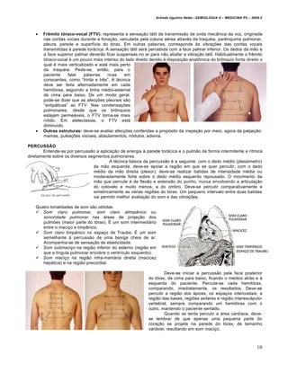 Arlindo Ugulino Netto –SEMIOLOGIA II – MEDICINA P5 – 2009.2




      Frêmito tóraco-vocal (FTV): representa a sensa•‚o t†til da transmiss‚o da onda mecŒnica da voz, originada
       nas cordas vocais durante a fona•‚o, veiculada pela coluna a‡rea atrav‡s da traqu‡ia, par‰nquima pulmonar,
       pleura, parede e superf…cie do tˆrax. Em outras palavras, corresponde ƒs vibra••es das cordas vocais
       transmitidas ƒ parede tor†cica. A sensa•‚o t†til ser† percebida com a face palmar inferior. Os dedos da m‚o e
       a face superior palmar dever‚o ficar suspensas no ar para n‚o abafar a vibra•‚o t†til. Habitualmente o fr‰mito
       tˆraco-vocal ‡ um pouco mais intenso do lado direito devido ƒ disposi•‚o anat„mica do br„nquio fonte direito o
       qual ‡ mais verticalizado e est† mais perto
       da traqu‡ia. Pede-se, ent‚o, para o
       paciente     falar   palavras    ricas  em
       consoantes, como “trinta e tr‰s”. A t‡cnica
       deve ser feita alternadamente em cada
       hemitˆrax, seguindo a linha m‡dio-esternal
       de cima para baixo. De um modo geral,
       pode-se dizer que as afec••es pleurais s‚o
       “antip†ticas” ao FTV. Nas condensa••es
       pulmonares, desde que os br„nquios
       estejam perme†veis, o FTV torna-se mais
       n…tido. Em atelectasias, o FTV est†
       diminu…do.
      Outras estruturas: deve-se avaliar afec••es conferidas a propˆsito da inspe•‚o por meio, agora da palpa•‚o:
       mamas, pulsa••es vis…veis, abaulamentos, nˆdulos, edema.

PERCUSSÃO
       Entende-se por percuss‚o a aplica•‚o de energia ƒ parede tor†cica e o pulm‚o de forma intermitente e r…tmica
diretamente sobre os diversos segmentos pulmonares.
                                        A t‡cnica b†sica da percuss‚o ‡ a seguinte: com o dedo m‡dio (pless…metro)
                                da m‚o esquerda, deve-se apoiar a regi‚o em que se quer percutir; com o dedo
                                m‡dio da m‚o direita (plexor), deve-se realizar batidas de intensidade m‡dia ou
                                moderadamente forte sobre o dedo m‡dio esquerdo repousado. O movimento da
                                m‚o que percute ‡ de flex‚o e extens‚o do punho, nunca envolvendo a articula•‚o
                                do cotovelo e muito menos, a do ombro. Deve-se percutir comparativamente e
                                simetricamente as v†rias regi•es do tˆrax. Um pequeno intervalo entre duas batidas
                                vai permitir melhor avalia•‚o do som e das vibra••es.

   Quatro tonalidades de som s‚o obtidas:
    Som claro pulmonar, som claro atimpânico ou
      sonoridade pulmonar nas †reas de proje•‚o dos
      pulm•es (maior parte do tˆrax). Ž um som intermedi†rio
      entre o maci•o e timpŒnico.
    Som claro timpânico no espa•o de Traube. Ž um som
      semelhante ƒ percuss‚o de uma bexiga cheia de ar.
      Acompanha-se de sensa•‚o de elasticidade.
    Som submaciço na regi‚o inferior do esterno (regi‚o em
      que a l…ngula pulmonar encobre o ventr…culo esquerdo).
    Som maciço na regi‚o infra-mam†ria direita (macicez
      hep†tica) e na regi‚o precordial.

                                                                   Deve-se iniciar a percuss‚o pela face posterior
                                                           do tˆrax, de cima para baixo, ficando o m‡dico atr†s e ƒ
                                                           esquerda do paciente. Percute-se cada hemitˆrax,
                                                           comparando, imediatamente, os resultados. Deve-se
                                                           percutir a regi‚o dos †pices, os espa•os intercostais, a
                                                           regi‚o das bases, regi•es axilares e regi‚o interesc†pulo-
                                                           vertebral; sempre comparando um hemitˆrax com o
                                                           outro, mantendo o paciente sentado.
                                                                   Quando se tenta percutir a †rea card…aca, deve-
                                                           se lembrar de que apenas uma pequena parte do
                                                           cora•‚o se projeta na parede do tˆrax, de tamanho
                                                           vari†vel, resultando em som maci•o.



                                                                                                                       10
 
