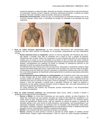 Arlindo Ugulino Netto –SEMIOLOGIA II – MEDICINA P5 – 2009.2



            superiores (espasmo ou edema de glote, obstrução da traquéia); oclusão parcial ou total dos brônquios
            ou bronquíolos. Quando normais, relata-se: murmúrios vesiculares presentes e audíveis em ambos
            hemitórax. Ele pode, entretanto, estar aumentado, diminuído ou inexistente.
        o   Respiração broncovesicular: somam-se aqui, as características da respiração brônquica com as do
            murmúrio vesicular. Deste modo, a intensidade da duração da inspiração e da expiração tem igual
            magnitude.




   Sons ou ruídos anormais descontínuos: os sons anormais descontínuos são representados pelos
    estertores, que são ruídos audíveis na inspiração ou na expiração, superpondo-se aos sons respiratórios
    normais.
        o Ruídos estertores finos ou crepitantes: ocorrem no final da inspiração, têm frequência alta, isto é,
            são agudos, e duração curta. Não se modificam com a tosse ou com a posição do paciente.
            Predominam mais na base. Podem ser comparados ao ruído produzido pelo atrito de um punhado de
            cabelos junto ao ouvido ou ao som percebido ao se fechar ou abrir um fecho tipo velcro. Aceita-se
            atualmente que os estertores finos são produzidos pela abertura sequencial das vias respiratórias (dos
            alvéolos, principalmente) com presença de líquido ou exsudato no parênquima pulmonar ou por
            alteração no tecido de suporte das paredes brônquicas.
            Os estertores finos são audíveis nos casos de pneumonia, tuberculose e insuficiência cardíaca. Estas
            doenças são diferenciadas pela clínica: a pneumonia cursa com febre com cerca de 3 dias de duração;
            a tuberculose cursa com febre por mais de 2 semanas; a insuficiência cardíaca não cursa com febre,
            tem uma história pregressa de hipertensão arterial (geralmente) e acomete as duas bases pulmonares
            concomitantemente.
        o Ruídos estertores grossos (bolhosos ou subcrepitantes): tem frequência menor (são mais graves)
            e maior duração que os finos. Sofrem nítida alteração com a tosse e com a posição do doente
            (inclusive, podem ser abolidos). Podem ser ouvidos em todas as regiões do tórax. Diferentemente dos
            estertores finos (que só ocorrem do meio para o final da inspiração), os ruídos bolhosos são audíveis
            durante o início da inspiração e durante toda a expiração. Parecem ter origem na abertura e
            fechamento de vias aéreas contendo secreção viscosa e espessa, bem como pelo afrouxamento da
            estrutura de suporte das paredes brônquicas.
            Os ruídos bolhosos são audíveis nas bronquites (quando disseminados) e nas bronquiectasias
            (quando bem localizados).

   Sons ou ruídos anormais contínuos: são representados pelos roncos, sibilos e estridor e tendem a
    apresentar-se ao longo de todo ciclo respiratório.
        o Roncos e Sibilos: os roncos são constituídos por sons graves, portanto, de baixa frequência. Os
           sibilos são constituídos por sons agudos, formados por ondas de alta frequência, semelhante a um
           miado suave de gato. Originam-se nas vibrações das paredes brônquicas e do conteúdo gasoso
           quando há estreitamento destes ductos, seja por espasmo ou edema da parede ou presença de
           secreção aderida a ela, como ocorre na asma brônquica, nas bronquites, nas bronquiectasias e nas
           obstruções localizadas. Aparecem na inspiração como na expiração, mas predominam nesta última.
           São fugazes, multáveis, surgindo e desaparecendo em curto período de tempo. A sibilância pode estar
           presente na asma, bronquiectasias, DPOCs e traqueobronquite aguda.
        o Estridor: som produzido pela semi-obstrução da laringe ou da traquéia.
        o Sopros: presença de sopro brando é normal na ausculta de certas regiões (7ª vértebra cervical
           posteriormente, traquéia, região inter-escapular). Toda via, ocorre em certas situações patológicas,

                                                                                                                    12
 