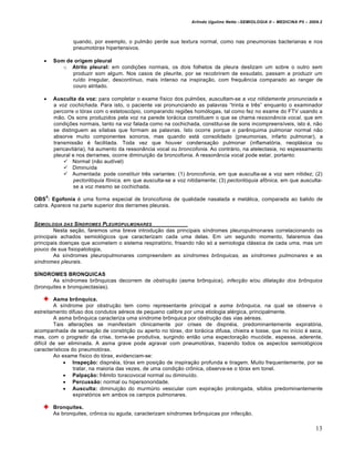 Arlindo Ugulino Netto –SEMIOLOGIA II – MEDICINA P5 – 2009.2



                quando, por exemplo, o pulm‚o perde sua textura normal, como nas pneumonias bacterianas e nos
                pneumotˆrax hipertensivos.

       Som de origem pleural
           o Atrito pleural: em condi••es normais, os dois folhetos da pleura deslizam um sobre o outro sem
              produzir som algum. Nos casos de pleurite, por se recobrirem de exsudato, passam a produzir um
              ru…do irregular, descont…nuo, mais intenso na inspira•‚o, com frequ‰ncia comparado ao ranger de
              couro atritado.

       Ausculta da voz: para completar o exame f…sico dos pulm•es, auscultam-se a voz nitidamente pronunciada e
        a voz cochichada. Para isto, o paciente vai pronunciando as palavras “trinta e tr‰s” enquanto o examinador
        percorre o tˆrax com o estetoscˆpio, comparando regi•es homˆlogas, tal como fez no exame do FTV usando a
        m‚o. Os sons produzidos pela voz na parede tor†cica constituem o que se chama ressonância vocal, que em
        condi••es normais, tanto na voz falada como na cochichada, constitui-se de sons incompreens…veis, isto ‡, n‚o
        se distinguem as s…labas que formam as palavras. Isto ocorre porque o par‰nquima pulmonar normal n‚o
        absorve muito componentes sonoros, mas quando est† consolidado (pneumonias, infarto pulmonar), a
        transmiss‚o ‡ facilitada. Toda vez que houver condensa•‚o pulmonar (inflamatˆria, neopl†sica ou
        pericavit†ria), h† aumento da ressonŒncia vocal ou broncofonia. Ao contr†rio, na atelectasia, no espessamento
        pleural e nos derrames, ocorre diminui•‚o da broncofonia. A ressonŒncia vocal pode estar, portanto:
             Normal (n‚o aud…vel)
             Diminu…da
             Aumentada: pode constituir tr‰s variantes: (1) broncofonia, em que ausculta-se a voz sem nitidez; (2)
                 pectorilóquia fônica, em que ausculta-se a voz nitidamente; (3) pectorilóquia afônica, em que ausculta-
                 se a voz mesmo se cochichada.
    4
OBS : Egofonia ‡ uma forma especial de broncofonia de qualidade nasalada e met†lica, comparada ao balido de
cabra. Aparece na parte superior dos derrames pleurais.


SEMIOLOGIA DAS SƒNDROMES PLEUROPULMONARES
        Nesta se•‚o, faremos uma breve introdu•‚o das principais s…ndromes pleuropulmonares correlacionando os
principais achados semiolˆgicos que caracterizam cada uma delas. Em um segundo momento, falaremos das
principais doen•as que acometem o sistema respiratˆrio, frisando n‚o sˆ a semiologia cl†ssica de cada uma, mas um
pouco de sua fisiopatologia.
        As s…ndromes pleuropulmonares compreendem as síndromes brônquicas, as síndromes pulmonares e as
síndromes pleurais.

SÍNDROMES BRONQUICAS
       As s…ndromes br„nquicas decorrem de obstrução (asma br„nquica), infecção e/ou dilatação dos brônquios
(bronquites e bronquiectasias).

         Asma brônquica.
         A s…ndrome por obstru•‚o tem como representante principal a asma brônquica, na qual se observa o
estreitamento difuso dos condutos a‡reos de pequeno calibre por uma etiologia al‡rgica, principalmente.
         A asma br„nquica caracteriza uma s…ndrome br„nquica por obstru•‚o das vias a‡reas.
         Tais altera••es se manifestam clinicamente por crises de dispn‡ia, predominantemente expiratˆria,
acompanhada de sensa•‚o de constri•‚o ou aperto no tˆrax, dor tor†cica difusa, chieira e tosse, que no in…cio ‡ seca,
mas, com o progredir da crise, torna-se produtiva, surgindo ent‚o uma expectora•‚o mucˆide, espessa, aderente,
dif…cil de ser eliminada. A asma grave pode agravar com pneumotˆrax, trazendo todos os aspectos semiolˆgicos
caracter…sticos do pneumotˆrax.
         Ao exame f…sico do tˆrax, evidenciam-se:
              Inspeção: dispn‡ia, tˆrax em posi•‚o de inspira•‚o profunda e tiragem. Muito frequentemente, por se
                 tratar, na maioria das vezes, de uma condi•‚o cr„nica, observa-se o tˆrax em tonel.
              Palpação: fr‰mito toracovocal normal ou diminu…do.
              Percussão: normal ou hipersonoridade.
              Ausculta: diminui•‚o do murm€rio vesicular com expira•‚o prolongada, sibilos predominantemente
                 expiratˆrios em ambos os campos pulmonares.

        Bronquites.
        As bronquites, cr„nica ou aguda, caracterizam s…ndromes br„nquicas por infec•‚o.

                                                                                                                         13
 