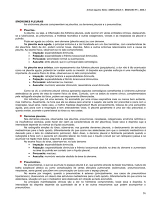 Arlindo Ugulino Netto –SEMIOLOGIA II – MEDICINA P5 – 2009.2




SÍNDROMES PLEURAIS
     As síndromes pleurais compreendem as pleurites, os derrames pleurais e o pneumotórax.

         Pleurites.
         A pleurite, ou seja, a inflamação dos folhetos pleurais, pode ocorrer em várias entidades clínicas, destacando-
se a tuberculose, as pneumonias, a moléstia reumática e outras colagenoses, viroses e as neoplasias da pleural e
pulmão.
         Pode ser aguda ou crônica, sem derrame (pleurite seca) ou com derrame.
         Na pleurite seca aguda, o principal sintoma é a dor localizada em um dos hemitórax, com características de
dor pleurítica. Além da dor, podem ocorrer tosse, dispnéia, febre e outros sintomas relacionados com a causa da
pleurite. Ao exame físico, observam-se no lado comprometido:
              Inspeção: expansibilidade diminuída.
              Palpação: expansbilidade e frêmito toracovocal diminuídos.
              Percussão: sonoridade normal ou submacicez.
              Ausculta: atrito pleural, que é o principal dado semiológico.

       Na pleurite seca crônica, com espessamento dos folhetos pleurais (paquipleuriz), a dor não é tão acentuada
como na pleurite aguda, podendo ter caráter surdo ou inexistir. A dispnéia aos grandes esforços é uma manifestação
importante. Ao exame físico do tórax, observam-se no lado comprometido:
             Inspeção: retração torácica e expansibilidade diminuída.
             Palpação: expansibilidade e frêmito toracovocal diminuídos.
             Percussão: submacicez ou macicez.
             Ausculta: murmúrio vesicular diminuído; ressonância vocal diminuída.

        Como se vê, a síndrome pleural crônica apresenta aspectos semiológicos semelhantes à síndrome pulmonar
atelectásica do ponto de vista do exame físico do tórax. Contudo, com os dados do exame clínico, complementados
pela radiografia simples do tórax, podem ser seguramente diferenciadas.
        Um indivíduo que, há uma semana, foi acometido por uma virose respiratória mais ou menos bem evidente,
mas melhorou. Atualmente, na hora que ele se abaixa para amarrar o sapato, ele sente dor precordial e piora com a
respiração. Qual seria, neste caso, a melhor hipótese diagnóstica? Muito provavelmente, trata-se de uma pericardite
aguda, pois piora com a respiração e tem antecedentes virais. A pleurite geralmente é uma dor não precordial, e
quando existe, acomete a parte lateral do tórax ou nas costas.

        Derrames pleurais.
        Nos derrames pleurais, observados nas pleurites, pneumonias, neoplasias, colagenoses, síndrome nefrótica e
na insuficiência cardíaca, pode haver dor (sem as características de dor pleurítica), tosse seca e dispnéia cuja a
intensidade depende do volmue do líquido acumulado.
        Na radiografia simples do tórax, observa-se, nos grandes derrames pleurais, o deslocamento de estruturas
mediastínicas para o lado oposto, diferentemente do que ocorre nas atelectasias (em que o conteúdo mediastínico é
desviado para o lado do colabamento pulmonar). Além disso, o derrame pleural é facilmente percebido quando a
radiografia é feita com o paciente em decúbito lateral, de modo que o líquido (visível por ser radiopaco) passa a se
acumular na região mais baixa, seguindo a gravidade.
        No exame físico do tórax, observam-se, no lado derrame:
             Inspeção: expansibilidade diminuída.
             Palpação: expansibilidade diminuída e frêmito toracovocal abolido na área do derrame e aumentado
                 na área do pulmão em contato com o líquido pleural.
             Percussão: macicez.
             Ausculta: murmúrio vesicular abolido da área do derrame.

        Pneumotórax.
        No pneumotórax, o que se acumula no espaço pleural é ar, que penetra através da lesão traumática, ruptura de
bolha subpleural (blebs) ou como complicações de certas afecções pulmonares (tuberculose, pneumoconiose,
neoplasias, asma grave) que põem em comunicação um ducto com o espaço pleural.
        No exame por imagem, quando o pneumotórax é extenso (principalmente, nos casos de pneumotórax
hipertensivo), observamos um desvio das estruturas mediastinais para o lado oposto, diferentemente do que ocorre na
atelectasia, situação em que o mediastino será deslocado em direção ao lado acometido.
        As principais manifestações clínicas são a dor no hemitórax comprometido, tosse seca e dispnéia. A
intensidade da dispnéia depende da quantidade de ar e de outros mecanismos que podem acompanhar o
pneumotórax.

                                                                                                                         16
 