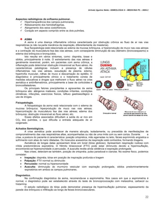 Arlindo Ugulino Netto –SEMIOLOGIA II – MEDICINA P5 – 2009.2



Aspectos radiológicos do enfisema pulmonar.
    Hipertransparência dos campos pulmonares.
    Rebaixamento dos hemidiafragmas.
    Alargamento dos seios costofrenicos.
    Coração em aspecto comprido entre os dois pulmões.


         ASMA
         A asma é uma doença inflamatória crônica caracterizada por obstrução crônica ao fluxo de ar nas vias
respiratórias (e não na parte mecânica da respiração, diferentemente da miastenia).
         Sua fisiopatologia está relacionada ao edema da mucosa brônquica, a hiperprodução de muco nas vias aéreas
e a contração da musculatura lisa das vias aéreas, com conseqüente diminuição de seu diâmetro (broncoespasmo) e
edema dos brônquios e bronquíolos.
         Isto resulta em vários sintomas, como: dispnéia, tosse e
sibilos, principalmente à noite. O estreitamento das vias aéreas é
geralmente reversível, porém, em pacientes com asma crônica, a
inflamação pode determinar obstrução irreversível ao fluxo aéreo. As
características patológicas incluem a presença de células
inflamatórias nas vias aéreas, exsudação de plasma, edema,
hipertrofia muscular, rolhas de muco e descamação do epitélio. O
diagnóstico é principalmente clínico e o tratamento consta de
medidas educativas e drogas que melhorem o fluxo aéreo na crise
asmática e antiinflamatórios, principalmente a base de corticóides e
broncodilatadores.
         Os principais fatores precipitantes e agravantes da asma
brônquica são: alérgenos inaláveis, condições irritantes, condições
climáticas, infecções, exercícios físicos, refluxo gastroesofágico e
uso de drogas.

Fisiopatologia.
        A fisiopatologia da asma está relacionada com o edema de
mucosa brônquica; hiperprodução de muco nas vias aéreas;
hipercontração da musculatura lisa das vias aéreas; edema dos
brônquios; obstrução irreversível ao fluxo aéreo; etc.
        Esses efeitos associados dificultam a saída do ar rico em
CO2 dos pulmões, o que dificulta a entrada adequada de ar
oxigenado.

Achados Semiológicos.
         A crise asmática pode acontecer de maneira abrupta, isoladamente, ou precedida de manifestações de
comprometimento das vias respiratórias altas, acompanhadas ou não de uma rinite com ou sem coriza. Durante             a
crise, a postura do paciente é característica: posição ortopnéica, mão agarradas no leito, fácies exprimindo angústica e
sofrimento com abas do nariz dilatadas. Os músculos acessórios da respiração está contraídos, formando tiragens.
         Asmáticos de longas datas apresentam tórax em tonel (tórax globoso). Apresentam respiração ruidosa com
nítida predominância expiratória. O frêmito tóracovocal (FTV) pode estar diminuído devido a hiperinsuflação,
encontrando-se hipersonoridade à percussão. A ausculta revela ainda sibilância e expiração prolongada.
         Nas crises, detectam-se também, posição de ortopnéia, pulso paradoxal e cianose. No exame físico, podemos
constatar:
      Inspeção: dispnéia, tórax em posição de inspiração profunda e tiragem
      Palpação: FTV normal ou diminuído
      Percussão: normal ou hipersonoridade
      Ausculta: diminuição do murmúrio vesicular com expiração prolongada, sibilos predominantemente
         expiratórios em ambos os campos pulmonares.

Diagnóstico.
        Na confirmação diagnóstica da asma, recomenda-se a espirometria. Nos casos em que a espirometria é
normal, o diagnóstico pode ser estabelecido através do teste de broncoprovocação com metacolina, carbacol ou
histamina.
        O estudo radiológico do tórax pode demonstrar presença de hiperinsuflação pulmonar, espessamento da
parede dos brônquios e infiltração ao longo de feixes broncovasculares.


                                                                                                                         22
 
