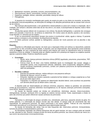 Arlindo Ugulino Netto –SEMIOLOGIA II – MEDICINA P5 – 2009.2



      Mediastinal: miocárdio, pericárdio, tumores, pneumomediastino, etc;
      Pleuropulmonar: pleuris, pneumotórax, tumores, pneumonias, etc;
      Digestivas: esofagite, úlceras, colecistite, pancreatite, doença do refluxo;
      Psicogênicas.

         A isquemia do miocárdio manifestada pelo quadro de angina do peito ou de infarto do miocárdio, as pleurites,
as alterações músculo-esqueléticas, as disfunções do esôfago e as afecções pericárdicas são as causas mais comuns
de dor torácica.
         Nas doenças pleuropulmonares, a dor geralmente é desencadeada ou piora com a tosse e a inspiração, não é
irradiada, nem sempre o decúbito sobre lado da dor traz alívio e, às vezes, é acompanhada de dispnéia, tosse e febre
nas infecções.
         As pleurites apicais referem dor no pescoço e nos ombros. Na pleurite diafragmática, o paciente não consegue
definir com precisão o local da dor, se torácica ou abdominal. Em muitos casos de pleurite, quando a dor acontece,
surge dispnéia: é o derrame que se instalou.
         A dor no pneumotórax espontâneo benigno dos jovens é inconfundível: súbita, aguda e intensa. O paciente
quase sempre a compara a uma punhalada. Acompanha-se de dispnéia.
         O infarto pulmonar cortical, parietal ou diafragmático, provoca dor muito parecida com as pleurites e das
pneumonias.

Dispnéia.
        Dispnéia é a dificuldade para respirar, de modo que a respiração é feita com esforço ou desconforto, podendo
o paciente ter ou não consciência desse estado. A dispnéia, para ser diagnosticada, deve apresentar sinais evidentes
como as tiragens, em que o paciente faz tanto esforço para respirar que causa um abaulamento entre os músculos
acessórios e entre as costelas. A dispnéia pode ser objetiva (quando há a presença de tiragens) ou subjetiva (quando
apenas o paciente relata). Podemos classificá-la quanto:

      Cronologia:
          o Aguda: asma, doença pulmonar obstrutiva crônica (DPOC) agudizada, pneumonia, pneumotórax, TEP,
              derrame pleural.
          o Crônica (mais de 30 dias): uma história detalhada ajuda na investigação das causas: alergias e
              artropatias (asma), ricos ocupacionais (silicose, asbestose, asma ocupacional), tabagismo (DPOC),
              drogas anoréticas (hipertensão pulmonar), contato com pássaros (pneumonia de hipersensibilidade),
              além de cardiopatias.

      Decúbito e esforço:
          o Dispnéia aos grandes esforços, médios esforços e aos pequenos esforços
          o Dispnéia de repouso: comum na asma
          o Ortopnéia: dispnéia que impede o paciente o paciente de ficar deitado e o obriga a assentar-se ou ficar
              de pé para obter algum alívio.
          o Trepopnéia: é a dispnéia que aparece em determinado decúbito lateral, como acontece nos pacientes
              com derrame pleural que se deitam sobre o lado são.

        A dispnéia pode ser desencadeada por esforços (mínimos, pequenos, médios ou grandes), ser paroxística
(crises de broncoespamo), suspirosa (distúrbios neurovegetativos) ou de repouso (doenças pulmonares avançadas,
como DPOC, fibroses e tumores).
        As causas da dispnéia podem ser dividas em atmosféricas, obstrutivas, pleurais, tóraco-musculares,
diafragmáticas, teciduais, cardíacas (ICC) ou ligadas ao sistema nervoso central. Tosse, expectoração e chiado no
peito são sintomas que podem diferenciar causas cardíacas de pulmonares.

Hemoptise.
        Hemoptise é a eliminação de sangue vermelho vivo, arterializado, pela boca, passando através da glote. Em
outras palavras, é a eliminação de sangue oriundo das vias aéreas. O sangue pode ser proveniente das vias
respiratórias, do parênquima pulmonar, de vasos pulmonares e de outras regiões. Trata-se de uma importante
informação que pode por si só direcionar o diagnóstico para determinadas doenças.
        As causas de hemoptise são várias, mas as mais frequentes são: tuberculose pulmonar, bronquiectasias,
tumores de pulmão e tromboembolismo pulmonar.
        As hemoptises originadas nas artérias brônquicas são em geral maciças, em que o sangue pode ser recente
ou não, saturado ou não. Quando o sangue provém de ramos da artéria pulmonar, seu volume costuma ser menor (é o
que ocorre nas pneumonias e broncopneumonias).



                                                                                                                            6
 