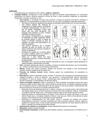 Arlindo Ugulino Netto –SEMIOLOGIA II – MEDICINA P5 – 2009.2



INSPEÇÃO
      A inspeção pode ser avaliada em dois critérios: estática e dinâmica.
   1. Inspeção Estática: corresponde à uma avaliação do tórax do paciente desconsiderando os movimentos
      respiratórios do mesmo. Deve-se examinar a forma do tórax e suas anomalias congênitas ou adquiridas,
      localizadas ou difusas, simétricas ou não.
           Tipo torácico: a morfologia do tórax varia conforme o biótipo do paciente (normolíneo, brevilíneo e
               longilíneo). O reconhecimento do biótipo é útil por ter uma cerca correlação do aparelho respiratório.
              o Tipo torácico normal (A): apresenta uma pequena convexidade anteriormente com um dorso mais plano.
              o Tipo torácico globoso (B): presença de
                  abaulamento na região anterior, aumentando
                  o diâmetro ântero-posterior do tórax. É um
                  tipo de padrão morfológico normal para
                  idosos mas que pode representar uma
                  patologia como enfisema ou asma. Também
                  conhecido com tórax em tonel.
              o Tipo torácico infundibuliforme (C): presença
                  de depressão na região epigástrica (inferior
                  ao processo xifóide), ou seja, no ângulo de
                  Charpy. É também chamado de tórax de
                  sapateiro. Em geral, esta deformidade é de
                  natureza congênita.
              o Tipo torácico cariniforme (D): é também
                  chamado de peito de pombo, em que o
                  esterno mostra-se mais protruso e evidente. É
                  comum no raquitismo.
              o Escoliose (E): consiste em um desvio lateral
                  da coluna vertebral. Deve ser anotada o
                  sentido da convexidade da escoliose.
              o Cifose (F): o tórax cifótico tem como
                  característica principal a curvatura acentuada
                  da coluna dorsal.
              o Gibosidade (G): é um tipo de cifose bastante acentuada em que a musculatura dorsal apresenta um
                  aspecto grosseiro, determinando corcundas.
           Pele: coloração (destacando cianose ou palidez), presença de lesões elementares, grau de hidratação,
               etc., sempre correlacionando com as doenças pulmonares.
           Mamas: formas das mamas (simetria), posição dos mamilos com relação à linha hemiclavicular
               (verificar simetria), presença de secreções, etc.
           Presença de nódulos visíveis: alguns nódulos podem ser característicos de sarcoidose ou
               tuberculose.
           Musculatura: avaliar a hipertrofia, atrofia, simetria. A contratura da musculatura paravertebral torácica
               unilateral constitui o sinal de Ramond, que denuncia o comprometimento pleural inflamatório
               homolateral. O sinal de Lemos Torres, caracterizado pelo abaulamento dos espaços intercostais
               durante a expiração, é sinal fidedigno de derrame pleural.
           Vasos (circulação colateral): avaliar a presença de vasos evidentes na parede do tórax bem como
               examinar o trajeto do fluxo deste vaso: crânio-caudal ou caudal-cranial. Circulações colaterais resultam
               de um obstáculo próximo à desembocadura da veia ázigos na veia cava superior. Classicamente são
               descritos três tipos principais de circulação colateral torácica:
              o Obstrução acima da desembocadura da V. ázigos: o sangue só vai poder atingir o átrio direito pela
                  veia ázigos desde que a corrente sanguínea se inverta nas veias subclávias, axilares, costoaxilares
                  e mamárias internas. Neste caso, a circulação colateral surge na face ântero-superior do tórax.
              o Obstrução abaixo da desembocadura da ázigos: ocorre desvio de sangue até atingir a veia cava
                  inferior. Neste caso, a circulação colateral é mínima, uma vez que o fluxo se fará através do plexo
                  braquial, não havendo por isso sobrecarga na rede superficial.
              o Obstrução na desembocadura da veia ázigos: ocorre o aumento da pressão nos troncos
                  braquicefálicos invertendo a corrente sanguínea nas veias mamárias externas, torácias, laterais e
                  epigástricas. Nestes casos, a rede venosa superficial será exuberante nas faces lateral e anterior do
                  tórax e o sentido da corrente será de crânio-caudal.
           Abaulamentos (difusos ou localizados): avaliar abaulamentos ósseos ou musculares.
           Retrações: aspecto de pele afundada.
           Deformidades localizadas: existência de deformidades variadas, comparando-se um hemitórax com o
               outro.


                                                                                                                         8
 