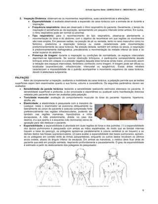 Arlindo Ugulino Netto –SEMIOLOGIA II – MEDICINA P5 – 2009.2



   2.   Inspeção Dinâmica: observam-se os movimentos respiratórios, suas características e alterações.
             Expansibilidade: é avaliada observando a expansão da caixa torácica com a entrada de ar durante a
               inspiração.
             Frequência respiratória: deve ser observado o ritmo respiratório do paciente. Geralmente, o tempo de
               inspiração é semelhante ao da expiração, apresentando um pequeno intervalo entre ambos. Em suma,
               o ritmo respiratório pode ser normal ou anormal.
             Tipo respiratório: para o reconhecimento do tipo respiratório, observa-se atentamente a
               movimentação do tórax e do abdome, com o objetivo de reconhecer em que regiões os movimentos
               são mais amplos. Em pessoas sadias, na posição de pé ou sentada, tanto no sexo masculino como no
               feminino, predomina a respiração torácica ou costal, caracterizada pela movimentação
               predominantemente da caixa torácica. Na posição deitada, também em ambos os sexos, a respiração
               é predominantemente diafragmática, prevalecendo a movimentação da metade inferior do tórax e do
               andar superior do abdome.
             Presença de tiragem: durante a inspiração ou condições de normalidade, os espaços intercostais
               deprimem-se ligeiramente. Se ocorrer obstrução brônquica, o parênquima correspondente àquele
               brônquio entra em colapso e a pressão negativa daquela área torna-se ainda maior, provocando assim
               a retração dos espaços intercostais, fenômeno conhecido como tiragem. A tiragem pode ser difusa ou
               localizada (supraclavicular, infraclavicular, intercostal ou epigástrica). Essas áreas retráteis
               caracterizam a impossibilidade de o pulmão acompanhar o movimento expansivo da caixa torácica,
               devido à atelectasia subjacente.

PALPAÇÃO
        Além de complementar a inspeção, avaliando a mobilidade da caixa torácica, a palpação permite que as lesões
superficiais sejam bem examinadas quanto a sua forma, volume e consistência. Os seguintes parâmetros devem ser
avaliados:
     Sensibilidade da parede torácica: testando a sensibilidade realizando estímulos dolorosos no paciente. A
        sensibilidade superficial e profunda, a dor provocada e espontânea ou qualquer outra manifestação dolorosa
        relatada pelo paciente devem ser avaliadas pela palpação.
     Tonicidade muscular: avaliação do comportamento muscular do tórax do paciente: hipotonia, hipertonia,
        atrofia, etc.
     Elasticidade: a elasticidade é pesquisada com a manobra de
        Lasègue: nesta o examinador se posiciona obliquamente ou
        lateralmente ao corpo do paciente e executa compressão forte
        preferencialmente nas regiões infraclaviculares, podendo ser
        também nas regiões mamárias, hipocôndrios e infra-
        escapulares. A mão predominante, direita, no caso dos
        destros, é a que aperta e a esquerda (não dominante) serve de
        aposição para não deslocar o paciente.
     Expansibilidade: a expansibilidade é abordada em duas regiões do tórax e dos pulmões: (1) a expansibilidade
        dos ápices pulmonares é pesquisada com ambas as mãos espalmadas, de modo que as bordas internas
        toquem a base do pescoço, os polegares apóiem-se paralelamente à coluna vertebral (e se toquem) e os
        demais dedos nas fossas supraclaviculares; (2) para avaliar a expansibilidade das bases pulmonares, apóiam-
        se os polegares em contato rente às linhas paravertebrais, enquanto os outros dedos recobrem os últimos
        arcos costais, abaixo do ângulo inferior da escápula. Em ambas as manobras, o médico deve ficar atrás do
        paciente que está em posição sentada, respirando profundamente e pausadamente. O grau da expansibilidade
        é estimado a partir do deslocamento dos polegares do pesquisador.




                                                                                                                       9
 