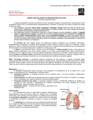 Arlindo Ugulino Netto –SEMIOLOGIA II – MEDICINA P5 – 2009.2




MED RESUMOS 2011
NETTO, Arlindo Ugulino.
SEMIOLOGIA II

                              SEMIOLOGIA DO APARELHO RESPIRATÓRIO APLICADA
                                          (Professor Agostinho Neto)

        O sistema respiratório costuma ser dividido em trato respiratório superior (compartimento nasofaríngeo) e trato
respiratório inferior (com os compartimentos traqueobrônquico e alveolar). A estrutura que marca a divisão de ambas
as partes é a glote.
     Vias respiratórias superiores: fossas nasais, nasofaringe, orofaringe e laringe. Estas vias, além de servirem como
        conduto aéreo, desempenham um papel de condicionador do ar inspirado, fazendo com que ele chegue aos locais das
        trocas gasosas numa temperatura de aproximadamente 37ºC.
     Vias respiratórias inferiores: compreendem a traquéia e a árvore brônquica ou ductos alveolares e alvéolos. A traquéia
        localiza-se anteriormente ao esôfago e se bifurca, em nível da 4a vértebra torácica (nível correspondente ao ângulo de
        Louis ou sínfise manúbrio-esternal), dando origem aos dois brônquios principais, um direito (mas vertical, menor e
        mais calibroso) e um esquerdo (mais horizontal, maior e menos calibroso). O esporão formado por essa divisão é chamado
        de carina da traquéia. Cada brônquio principal se divide em brônquios secundários que correspondem à cada lobo do
        pulmão (3 lobos no direito e 2 no esquerdo).

         Os pulmões são dois órgãos aéreos de parênquima elástico localizados nas cavidades pulmonares,
bilateralmente ao mediastino. O pulmão direito apresenta 3 lobos (superior, médio e inferior) e o esquerdo, 2 lobos
(superior e inferior). Cada lobo é dividido em segmentos menores: os segmentos broncopulmonares, que apresentam
forma piramidal, com a base voltada para a periferia e o vértice para o hilo.
         A pleura é uma estrutura única e contínua com dois folhetos. O folheto parietal reveste a face interna da
parede torácica aderindo-se aos arcos costais, graças a um tecido músculo-ligamentoso (fáscia endotorácica).
Chegando ao hilo, reflete-se sobre si mesma (pleura mediastínica) fixando-se ao pulmão, quando adquire, então, o
nome de pleura ou folheto visceral. Este folheto insinua-se entre os lobos formando as cissuras. O espaço entre os
dois folhetos pleurais é virtual e é banhado por uma serosidade num ambiente de pressão negativa.
     1
OBS : Circulação pulmonar. A circulação pulmonar compõe-se de dois sistemas: a grande (circulação geral,
realizada pela artéria pulmonar) e pequena circulação (circulação própria, realizada pelas artérias brônquicas). A artéria
pulmonar conduz sangue venoso do ventrículo direito aos capilares alveolares. As artérias brônquicas são ramos
diretos da aorta torácica e responsáveis pela nutrição dos pulmões, especialmente em suas porções mais centrais.


RESPIRA•‚O
         A respiração compreende quatro processos, cuja finalidade é a transferência de O2 do exterior até o nível
celular e a eliminação de CO2, transportado no sentido inverso:
     Ventilação pulmonar: a ventilação pulmonar tem por objetivo levar o ar até os alvéolos, distribuindo-o
         adequadamente.
     Trocas gasosas: por diferença de pressão parcial dos gases envolvidos (O2 e CO 2), no alvéolo e no sangue,
         ocorre a passagem dos mesmos através da membrana alvéolo-capilar.
     Transporte sanguíneo dos gases: a circulação sistêmica promove a distribuição periférica do oxigênio e a
         extração do CO2, havendo a participação de múltiplos mecanismos, tais como captação de O2 pela
         hemoglobina, sistema tampões, além de outros.
     Respiração celular: é a etapa terminal de todo o processo e sua
         finalidade maior.

VENTILAÇÃO
        É o processo pelo qual o ar chega até os alvéolos, distribuindo-se
adequadamente, para que possa entrar em contato com os capilares
pulmonares, onde se farão as trocas gasosas. A ventilação ocorre por ação
da musculatura respiratória, que para isso, contraem de forma adequada
e coordenada, de modo a aumentar ou reduzir o volume da cavidade
torácica.
        A inspiração é um processo ativo que depende fundamentalmente
da contração do diafragma e de outros músculos denominados acessórios:
intercostais externos, paraesternais, escalenos, esternocleidomastóideo,
trapézios, peitorais e os músculos abdominais.


                                                                                                                             1
 