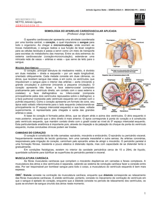 Arlindo Ugulino Netto – SEMIOLOGIA II – MEDICINA P5 – 2009.2




MED RESUMOS 2011
NETTO, Arlindo Ugulino.
SEMIOLOGIA II

                          SEMIOLOGIA DO APARELHO CARDIOVASCULAR APLICADA
                                         (Professor Jorge Garcia)

        O aparelho cardiovascular apresenta uma atividade coordenada
por uma bomba central, o coração, o qual impulsiona o sangue para
todo o organismo. Ao chegar € microcirculação, onde ocorrem as
trocas metab•licas, o sangue realiza a sua fun‚ƒo de levar oxig„nio
para as c…lulas teciduais e passa a servir como um meio de transporte
para excretas do metabolismo das mesmas. Entre os dois extremos do
sistema cardiovascular (cora‚ƒo-microcircula‚ƒo), estende-se uma
intricada rede de vasos – art…rias e veias – que serve de leito para o
sangue.

N O•‚ES A NATƒMICAS
         O cora‚ƒo, principal estrutura do mediastino m…dio, … dividido
em duas metades – direta e esquerda – por um septo longitudinal,
orientado obliquamente. Cada metade consiste em duas c‡maras, os
ˆtrios, que recebem sangue das veias, e em outra, os ventr‰culos, que
impulsionam o sangue para o interior das art…rias – aorta (iniciando a
grande circula‚ƒo) e pulmonar (iniciando a pequena circula‚ƒo). O
cora‚ƒo apresenta tr„s faces: a face esterno-costal (composto
praticamente pelo ventr‰culo direito, em contato com o osso esterno e
costelas); a face diafragmˆtica ou ‰nfero-costal (composta
principalmente pelos dois ventr‰culos repousados sobre o diafragma); e
a face pulmonar (composta pelo ventr‰culo esquerdo em contato com o
pulmƒo esquerdo). Como o cora‚ƒo apresenta um formato de cone, seu
ˆpice estˆ voltado inferiormente para o lado esquerdo (relacionando-se
principalmente no 5Š espa‚o intercostal esquerdo) e sua base, voltada
superiormente, … representada pela chegada e sa‰da das grandes
art…rias e veias.
         A base do cora‚ƒo … formada pelos ˆtrios, que se situam atrˆs e acima dos ventr‰culos. O ˆtrio esquerdo …
mais posterior, enquanto que o ˆtrio direito … mais anterior. O ˆpice corresponde € ponta do cora‚ƒo e … constitu‰do
pelo ventr‰culo esquerdo, que mant…m contato direto com o gradil costal ao n‰vel do 5Š espa‚o intercostal esquerdo.
Esta particularidade anat‹mica … importante pois, atrav…s da inspe‚ƒo e da palpa‚ƒo do choque da ponta do ventr‰culo
esquerdo, muitas conclusŒes cl‰nicas podem ser tiradas.

CAMADAS DO CORAÇÃO
       O cora‚ƒo … constitu‰do de tr„s camadas: epicˆrdio, miocˆrdio e endocˆrdio. O epicˆrdio ou pericˆrdio visceral,
frequentemente revestida de tecido gorduroso, tem uma camada mesotelial e outra serosa. As art…rias coronˆrias,
responsˆveis pela irriga‚ƒo do cora‚ƒo, caminham pelo epicardio antes de atingir o miocˆrdio. O pericˆrdio parietal …
uma forma‚ƒo fibrosa, resistente e pouco elˆstica € distensƒo rˆpida, mas com capacidade de se distender lenta e
gradualmente.
       Em condi‚Œes fisiol•gicas, existem no interior da cavidade pericˆrdica cerca de 10 a 20mL de l‰quido,
quantidade suficiente para lubrificar as superf‰cies do pericˆrdio parietal e visceral.

MUSCULATURA CARDÍACA
        As fibras musculares card‰acas que compŒem o miocˆrdio dispŒem-se em camadas e feixes complexos. A
musculatura dos ˆtrios e dos ventr‰culos … separada, cabendo ao sistema de condu‚ƒo card‰aca fazer a conexƒo entre
elas. Por ser responsˆvel por bombear sangue para todo o corpo, a musculatura do ventr‰culo esquerdo … bem mais
espessa.
    1
OBS : Sístole consiste na contra‚ƒo da musculatura card‰aca, enquanto que diástole corresponde ao relaxamento
das fibras musculares card‰acas. A s‰stole ventricular, portanto, consiste no mecanismo de contra‚ƒo do ventr‰culo em
que o sangue … ejetado do cora‚ƒo, enquanto que a diˆstole consiste no per‰odo de relaxamento dos ventr‰culos, os
quais se enchem de sangue oriundo dos ˆtrios neste momento.



                                                                                                                         1
 