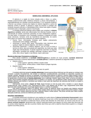 Arlindo Ugulino Netto – SEMIOLOGIA – MEDICINA P5 – 2009.2


MED RESUMOS 2011
NETTO, Arlindo Ugulino.
SEMIOLOGIA II

                                            SEMIOLOGIA ABDOMINAL APLICADA

         O abdome é a região do tronco situada entre o tórax e a pelve,
limitada posteriormente pelas vértebras lombares e discos intervertebrais, e
anterolateralmente por paredes músculo-tendíneas. É um recipiente dinâmico
e flexível, que abriga a maioria dos órgãos do sistema digestório e parte dos
sistemas urinário e genital. O abdome é capaz de encerrar e proteger seu
conteúdo enquanto permite e a flexibilidade entre o tórax mais rígido e a pelve,
necessária para a respiração, postura e locomoção.
         A cavidade abdominal alberga vários órgãos que compõem o sistema
digestivo e urinário, sendo eles relacionados com diversas funções, como a
manutenção do estado nutricional, garantido um bom metabolismo orgânico.
Por esta razão, é necessário uma a avaliação complexa e integrada de todas
essas estruturas, tomando conta da importância da anamnese, do exame
físico geral e do exame físico específico do sistema digestivo.
      Exame físico: informações limitadas para órgãos praticamente
         inacessíveis como esôfago, estômago.
      Anamnese e exame físico geral: informações mais decisivas para
         qualquer órgão do sistema digestivo, até mesmo o esôfago.
      Anamnese segmentar: o sistema digestivo, que se inicia na boca e
         termina no ânus, deve ser avaliado por segmentos, de modo que cada
         órgão seja individualizado. O estudo segmentar será feito na seguinte
         abordagem: cavidade oral, esôfago, estomago, duodeno, jejuno e íleo,
         colos, reto e ânus; fígado e vias biliares, baço e pâncreas.

N O•‚ES DE ANATOMIA T OPOGRƒFICA DO A BDOME
        Para estudo anatômico, a cavidade abdominopélvica é dividida em duas porções: cavidade abdominal
(cavidade peritoneal e vísceras abdominais) e cavidade pélvica. O abdome apresenta os seguintes limites:
     Aspecto externo:
            o Limite superior: apêndice xifóide e arcada costal.
            o Limite inferior: sínfise púbica, cristas ilíacas e pregas inguinais.
     Aspecto interno:
            o Limite superior: diafragma.
            o Limite inferior: estreito superior do osso do quadril.

          A cavidade abdominal apresenta paredes abdominais músculo-aponeuróticas dinâmicas que não apenas se contraem para
aumentar a pressão intra-abdominal, mas também se distendem consideravelmente, acomodando as expansões causadas por
ingestão, gravidez, deposição de gordura ou patologias. As paredes ântero-laterais do abdome e diversos órgãos situados contra a
parede posterior são cobertos em suas faces internas com uma membrana serosa ou peritônio (serosa) que também se reflete (dobra-
se agudamente e continua) sobre as vísceras abdominais, como o estômago, intestino, fígado e baço. Assim, se forma uma bolsa ou
espaço virtual revestido (cavidade peritoneal) entre as paredes e as vísceras, que normalmente contém apenas líquido extracelular
(parietal) suficiente para lubrificar a membrana que reveste a maior parte das superfícies das estruturas que formam ou ocupam a
cavidade abdominal.
          Internamente, temos ainda o ângulo de Treitz, ângulo formado ao nível da junção entre o duodeno e o jejuno (ângulo
duodeno-jejunal), onde o intestino é fixo, responsável por limitar o tubo digestivo alto do baixo. Logo, sangramentos acima deste
ligamento serão classificados como hemorragia digestiva baixa e o contrário, é verdadeiro.
          Para estudo semiológico externo do abdome, alguns pontos de referência devem ser traçados para designar possíveis
achados clínicos consideráveis, tais como: processo xifóide, margem inferior dos arcos costais, espinha ilíaca antero-superior, umbigo,
sínfise púbica e linha mediana abdominal (que liga o apêndice xifóide à sínfise púbica). Tais pontos servirão para melhor localizar
alterações anatômicas, servindo de referência para descrevê-las.

REGIÕES ABDOMINAIS
        A cavidade abdominal é dividida em nove regiões por quatro planos: 2 planos horizontais (transversais): plano
subcostal (atravessa a margem inferior da reborda costal que cruza com a linha hemiclavicular de cada lado) e o plano
transtubercular (que atravessa os tubérculos ilíacos, pontos mais elevados da crista ilíaca, ao nível do corpo de L5); e 2
planos verticais (sagitais): geralmente são o planos medioclaviculares (que seguem do ponto médio das clavículas até
os pontos médio-inguinais, que são os pontos médios das linhas que unem a espinha ilíaca ântero-superior e a margem
superior da sínfise púbica).


                                                                                                                                     1
 