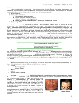 Arlindo Ugulino Netto – GINECOLOGIA – MEDICINA P7 – 2010.2


A N A M N E S E
          A anamnese é o ponto inicial de todo o diagnóstico clínico da gravidez. É neste instante que se estabelece uma
boa relação médico-paciente, com aconselhamento psicológico (quando for necessário, principalmente, em gestantes
adolescentes), dentre outros. A anamnese minuciosa deve conter dados acerca de:
      Atraso menstrual
      Interrogatório sistemático
                 Manifestações Neurovegetativas
                 Exame do sistema urinário: Poliaciúria
                 Abdome: Cólicas na região hipogástrica
                 Exame das mamas: Mastalgia bilateral e sensação de aumentos das mamas
      Movimentação fetal

        O a t r a s o m e n s t r u a l é considerado o primeiro e mais importante sintoma clínico de gravidez da mulher
eumenorréica e com vida sexual ativa. O diagnóstico da gravidez é dado a partir dos sinais de presunção, dentre os
quais, a amenorréia (ausência de sangramento menstrual) é a mais exuberante. Dados estatísticos comprovam que
0,7% dos casos, as perdas sanguíneas são contínuas até o 3º mês de gestação. Isto se deve a implantação do ovo à
decídua. A amenorréia é fisiológica em três outras situações, além da própria gestação: período pré-puberal (durante a
infância), menopausa, durante o período de lactação (aleitamento). Outras condições, podem ainda induzir a amenorréia
(quadro 1). A amenorréia é fisiológica durante a e t a p a p r é - p u b e r a l , pelo fato do não-amadurecimento do eixo
hipotálamo-hipófise-ovariano.
        A m e n o r r é i a é a ausência do fluxo menstrual mensal, por no mínimo, 3 meses. Existe uma crença idealizada
pela população que a amenorréia é sinal de gravidez. O que ocorre é bem diferente, algumas patologias ginecológicas
podem causar amenorréia, a exemplificar: Síndrome dos ovários policísticos, hímen imperfurado, dentre outros.

                                                  D ia g n ó s tic o d ife r e n c ia l d e A M E N O R R É IA
                        C o n d iç õ e s p a to ló g ic a s         Endocrinopatias/anemias graves/cisto ovário

                        U s o d e m e d ic a ç õ e s       Anticoncepcional / clorpromazina /fenotiazina/
                                                           reserpina / metildopa / antiblásticos

        Durante o período gestacional, alguns sinais e sintomas são precipitados. As m a n i f e s t a ç õ e s n e u r o v e g e t a t i v a s
mais comuns são: náuseas, vômitos, sialorréia, vertigens. No s i s t e m a u r i n á r i o , a poliaciúria ocorre como compressão
da bexiga pelo corpo uterino. No e x a m e d o a b d o m e , a paciente refere cólicas na região hipogástrica e constipação. No
interrogatório sistemático a r e s p e i t o d a s m a m a s , a paciente refere mastalgia bilateral e sensação de aumento das
mamas (que ocorrem consequente à liberação dos hormônios gestacionais). A m o v i m e n t a ç ã o f e t a l , em multíparas, é
percebida a partir da 16ª - 18ª semana, diferentemente, as primigestas somente percebem esta sensação a partir da 18ª
- 20ª semana.

IN S P E Ç Ã O
           A inspeção compreende a etapa de visualização, por parte do examinador, de algumas alterações evidentes em
alguns sistemas, tais como: mamas, abdome, genitália interna e externa.
      Cabeça
                Cloasma gravídico
                Sinal de Halban
      Mamas
      Abdome
      Genitália interna e externa

           Durante a i n s p e ç ã o d a c a b e ç a , o examinador deve analisar a presença do cloasma gravídico e sinal de Halban.
O c l o a s m a g r a v í d i c o , geralmente, é visto a partir da 12ª - 16ª semana. Visualmente, o cloasma é demonstrado como
uma alteração de pigmentação na região das bochechas (infra-
orbitária). A hiperpigmentação da gestante parece ser
conseqüência da hiperfunção do lobo anterior da hipófise, por
intermédio de suas células basófilas que, secretando hormônios
melanotróficos, exageram a pigmentação, com preferências para
as regiões, onde, na vida embrionária se realizou a oclusão da
cavidade abdominal.
           Já o s i n a l d e H a l b a n constitui o surgimento de lanugem
próximo à inserção dos cabelos, que ocorre como conseqüência da
intensificação da nutrição dos folículos pilosos, reflexo do
metabolismo próprio da grávida e principalmente, por influências
hormonais.

                                                                                                                                          10
 