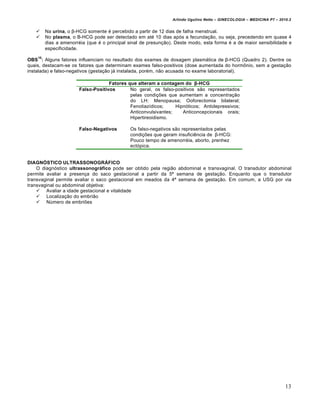Arlindo Ugulino Netto – GINECOLOGIA – MEDICINA P7 – 2010.2


        Na urina, o β-HCG somente • percebido a partir de 12 dias de falha menstrual.
        No plasma, o B-HCG pode ser detectado em at• 10 dias apŠs a fecunda‚…o, ou seja, precedendo em quase 4
         dias a amenorr•ia (que • o principal sinal de presun‚…o). Deste modo, esta forma • a de maior sensibilidade e
         especificidade.
    10
OBS : Alguns fatores influenciam no resultado dos exames de dosagem plasm„tica de β-HCG (Quadro 2). Dentre os
quais, destacam-se os fatores que determinam exames falso-positivos (dose aumentada do horm‘nio, sem a gesta‚…o
instalada) e falso-negativos (gesta‚…o j„ instalada, por•m, n…o acusada no exame laboratorial).

                                     Fatores que alteram a contagem do β-HCG
                        Falso-Positivos       No geral, os falso-positivos s…o representados
                                              pelas condi‚•es que aumentam a concentra‚…o
                                              do LH: Menopausa; Ooforectomia bilateral;
                                              Fenotiaz‡dicos;     HipnŠticos; Antidepressivos;
                                              Anticonvulsivantes;    Anticoncepcionais orais;
                                              Hipertireoidismo.

                        Falso-Negativos       Os falso-negativos s…o representados pelas
                                              condi‚•es que geram insufici€ncia de β-HCG:
                                              Pouco tempo de amenorr•ia, aborto, prenhez
                                              ectŠpica.


DIAGNˆSTICO ULTRASSONOGR‰FICO
    O diagnŠstico ultrassonogr…fico pode ser obtido pela regi…o abdominal e transvaginal. O transdutor abdominal
permite avaliar a presen‚a do saco gestacional a partir da 5’ semana de gesta‚…o. Enquanto que o transdutor
transvaginal permite avaliar o saco gestacional em meados da 4’ semana de gesta‚…o. Em comum, a USG por via
transvaginal ou abdominal objetiva:
     Avaliar a idade gestacional e vitalidade
     Localiza‚…o do embri…o
     Nƒmero de embri•es




                                                                                                                        13
 