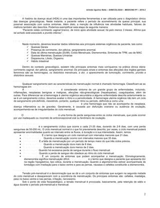 Arlindo Ugulino Netto – GINECOLOGIA – MEDICINA P7 – 2010.2


H IS T Ó R IA D A D O E N Ç A A T U A L
           A história da doença atual (HDA) é uma das importantes ferramentas a ser utilizada para o diagnóstico clinico
das doenças ginecológicas. Neste instante, a paciente refere o período de acometimento da queixa principal, sua
possível associação com outros sintomas. Além disto, a menção de influência nas atividades habituais, fatores de
melhora também são descritos. Podemos exemplificar esta etapa da seguinte maneira:
           “Paciente relata corrimento vaginal branco, de inicio ap•s atividade sexual, h‚ pelo menos 3 meses. Afirma que
tal achado est‚ associado a prurido intenso”.


R E V IS Ã O D O S S IS T E M A S
           Neste momento, devemos levantar dados referentes aos principais sistemas orgânicos da paciente, tais como:
                Queixas Gerais
                Presença de corrimento, dor pélvica, sangramento anormal.
                Data da última menstruação (DUM), Ciclos Menstruais, Dismenorréia, Sintomas de TPM, uso de MAC
                Queixas Mamárias, Queixas Urinárias
                Dispareunia, Libido, Orgasmo
                Hábito Intestinal

         Dentro do contexto ginecológico, existem três principais sintomas mais corriqueiros na prática clinica diária:
corrimento vaginal, dor pélvica, sangramento anormal. Os principais sinais e sintomas das afecções dos órgãos genitais
femininos são as hemorragias, os dist„rbios menstruais, a dor, o aparecimento de tumora…†o, corrimento, prurido e
dist„rbios sexuais.

H e m o r r a g ia s .
            Qualquer sangramento sem as características da menstruação normal é chamado hemorragia. Classificam-se as
hemorragias em u t e r i n a o r g â n i c a e u t e r i n a f u n c i o n a l / d i s f u n c i o n a l .
            A h e m o r r a g i a u t e r i n a o r g â n i c a é considerada sintoma de um grande grupo de enfermidades, incluindo,
inflamações, neoplasias benignas e malignas, afecções não-ginecológicas (hepatopatias), coagulopatias, além de
outras. Para diferenciar se a hemorragia é uterina orgânica secundária a alguma enfermidade descrita anteriormente ou
se é um sangramento cíclico, devemos avaliar o ritmo e a periodicidade. A hemorragia uterina orgânica não tem um ciclo
de sangramento pré-definido, inexistindo, portanto, qualquer ritmo ou período, definindo-a como uma m e t r o r r a g i a .
             A h e m o r r a g i a u t e r i n a f u n c i o n a l o u d i s f u n c i o n a l é uma hemorragia que não se acompanha de neoplasia,
doença inflamatória ou de gravidez. Geralmente, é causada por disfunção ovariana ou ausência de ovulação,
acompanhando-se de irregularidades do ciclo menstrual.
     2
O B S : O s a n g r a m e n t o i n t e r m e n s t r u a l é uma forma de perda sanguínea entre os ciclos menstruais, que pode ocorrer
por uso inadequado ou incorreto de anticoncepcional oral ou fenômeno de ovulação.

D is tú r b io s M e n s tr u a is .
            M e n s t r u a ç ã o é o sangramento cíclico que ocorre a cada 21-35 dias, durando de 2-8 dias, com uma perda
sanguínea de 50-200 mL. O ciclo menstrual normal é o que foi previamente descrito; por vezes, o ciclo menstrual poderá
apresentar anormalidades quanto ao intervalo entre os fluxos, à duração e à sua intensidade. Assim, temos:
         P o l i m e n o r r é i a : É o termo que designa um ciclo menstrual com intervalos menores que 21 dias.
         O l i g o m e n o r r é i a : Quando a menstruação ocorre com intervalos maiores que 35 dias.
         A m e n o r r é i a : É a falta de menstruação por um período de tempo maior do que três ciclos prévios.
         H i p e r m e n o r r é i a : Quando a menstruação dura mais de 8 dias.
         H i p o m e n o r r é i a : Quando a menstruação dura menos de 2 dias.
         M e n o r r a g i a : Quando há excessiva perda de sangue durante o fluxo menstrual.
         M e t r o r r a g i a : Quando a perda de sangue não obedece ao ritmo do ciclo menstrual.
         D i s m e n o r r é i a : É um conjunto de sintomas que podem acompanhar a menstruação. Etimologicamente,
               dismenorréia significa menstruação difícil. A l g o m e n o r r é i a é o termo que designa a paciente que apresenta dor
               na região hipogástrica, tipo cólica, durante a menstruação. Quando a algomenorréia estiver acompanhada de
               lombalgia com irradiação para o baixo ventre e para as pernas, náuseas e cefaléia constituirão a dismenorréia.

T e n s ã o p ré -m e n s tru a l.
            Tensão pré-menstrual é a denominação que se dá a um conjunto de sintomas que surgem na segunda metade
do ciclo menstrual e desaparecem com a ocorrência da menstruação. Os principais sintomas são: cefaléia, mastalgia,
peso no baixo ventre e nas pernas, irritação, nervosismo.
            Sob o ponto de vista fisiopatológico, a tensão menstrual é provocada, basicamente, pela retenção de sódio e
água durante o período pré-menstrual e menstrual.



                                                                                                                                                2
 