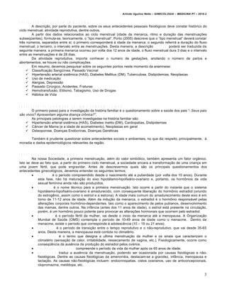 Arlindo Ugulino Netto – GINECOLOGIA – MEDICINA P7 – 2010.2


A N T E C E D E N T E S P E S S O A IS F IS IO L Ó G IC O S
           A descri‚…o, por parte do paciente, sobre os seus antecedentes pessoais fisiolŠgicos deve constar histŠrico do
ciclo menstrual, atividade reprodutiva, dentre outros.
           A partir dos dados relacionados ao ciclo menstrual (idade da menarca, ritmo e dura‚…o das menstrua‚•es
subseq•entes), formula-se, teoricamente, o “tipo menstrual”. Porto (2005) descreve que o “tipo menstrual” dever„ constar
tr€s nƒmeros, separados entre si; o primeiro corresponder„ † idade da menarca; o segundo referir„ a dura‚…o do fluxo
menstrual; o terceiro, o intervalo entre as menstrua‚•es. Desta maneira, a descri‚…o 1 2 / 0 3 / 2 8 poder„ ser traduzida da
seguinte maneira: a primeira menarca ocorreu por volta dos 12 anos de idade, o fluxo menstrual dura 3 dias e o intervalo
entre as menstrua‚•es • de 28 dias.
           Da atividade reprodutiva, importa conhecer o numero de gesta‚•es, anotando o nƒmero de partos e
abortamentos, se houve ou n…o complica‚•es.
           Em resumo, devemos pesquisar sobre os seguintes pontos neste momento da anamnese:
       Classifica‚…o Sang•‡nea, Passado Vacinal
       Hipertens…o arterial sist€mica (HAS), Diabetes Mellitus (DM), Tuberculose, Dislipidemias, Neoplasias
       Uso de medica‚…o
       Alergias, Depress…o
       Passado Cirƒrgico, Acidentes, Fraturas
       Hemotransfus…o, Etilismo, Tabagismo, Uso de Drogas
       H„bitos de Vida


A N T E C E D E N T E S F A M IL IA R E S , S O C IA IS E E P ID E M IO L Ó G IC O S
           O primeiro passo para a investiga‚…o da histŠria familiar • o questionamento sobre a saƒde dos pais “- Seus pais
s†o vivos? Apresentam alguma doen…a cr‡nica?”.
           As principais patologias a serem investigadas na histŠria familiar s…o:
       Hipertens…o arterial sist€mica (HAS), Diabetes melito (DM), Cardiopatias, Dislipidemias
       C•ncer de Mama (e a idade de acometimento), Neoplasias em geral
       Osteoporose, Doen‚as EndŠcrinas, Doen‚as Gen•ticas

       Tamb•m • prudente questionar sobre antecedentes sociais e ambientais, no que diz respeito, principalmente, †
moradia e dados epidemiolŠgicos relevantes da regi…o.


A N T E C E D E N T E S G IN E C O L Ó G IC O S
           Na nossa Sociedade, a primeira menstrua‚…o, al•m do valor simbŠlico, tamb•m apresenta um fator org•nico.
Isto se deve ao fato que, a partir do primeiro ciclo menstrual, a sociedade encara a transforma‚…o de uma crian‚a em
uma jovem f•rtil, que pode engravidar. Antes de descrevermos quais s…o os principais questionamentos dos
antecedentes ginecolŠgicos, devemos entender os seguintes termos:
            I n f â n c i a • o per‡odo compreendido desde o nascimento at• a puberdade (por volta dos 10 anos). Durante
                esta fase, n…o h„ matura‚…o do eixo hipot„lamo-hipofis„rio-ovariano e, portanto, os horm‘nios da vida
                sexual feminina ainda n…o s…o produzidos.
            M e n a r c a • o nome t•cnico para a primeira menstrua‚…o. Isto ocorre a partir do instante que o sistema
                hipot„lamo-hipofis„rio-ovariano • amadurecido, com consequente libera‚…o do horm‘nio estradiol (oriundo
                do estrog€nio, assim como o estriol e a estrona). A idade mais comum do amadurecimento deste eixo • em
                torno de 11-12 anos de idade. Al•m da indu‚…o da menarca, o estradiol • o horm‘nio respons„vel pelas
                altera‚•es corporais horm‘nio-dependentes, tais como o aparecimento de pelos pubianos, desenvolvimento
                das mamas, dentre outros. Na inf•ncia (antes dos 11 anos de idade), o estriol est„ presente na circula‚…o,
                por•m, • um horm‘nio pouco potente para provocar as altera‚•es hormonais que ocorrem pelo estradiol.
            M e n a c m e • o per‡odo f•rtil da mulher, vai desde o inicio da menarca at• a menopausa. A Organiza‚…o
                Mundial de Saƒde (OMS) contempla o per‡odo de 10-49 anos de idade como o menacme. Dentro da
                menacme, existe o per‡odo que corresponde † adolesc€ncia (10 – 19 ou 21 anos).
            C l i m a t é r i o • o per‡odo de transi‚…o entre o tempo reprodutivo e o n…o-reprodutivo, que vai desde 35-65
                anos. Desta maneira, a menopausa est„ contida no climat•rio.
            M e n o p a u s a • o termo que designa a ultima menstrua‚…o da mulher e os sinais que caracterizam o
                climat•rio (sensa‚…o de calor, irritabilidade, ressecamento de vagina, etc.). Fisiologicamente, ocorre como
                conseq•€ncia da aus€ncia da produ‚…o do estradiol pelos ov„rios.
            S e n i l i d a d e ( s i n e c t u d e ) compreende o per‡odo da vida da mulher apŠs os 65 anos de idade.
            A m e n o r r é i a traduz a aus€ncia da menstrua‚…o, podendo ser ocasionada por causas fisiolŠgicas e n…o-
                fisiolŠgicas. Dentre as causas fisiolŠgicas da amenorr•ia, destacam-se a gravidez, inf•ncia, menopausa e
                lacta‚…o. As causas n…o-fisiolŠgicas incluem: endocrinopatias, cistos ovarianos, uso de anticoncepcionais,
                clopromazina, metildopa, etc.

                                                                                                                            3
 