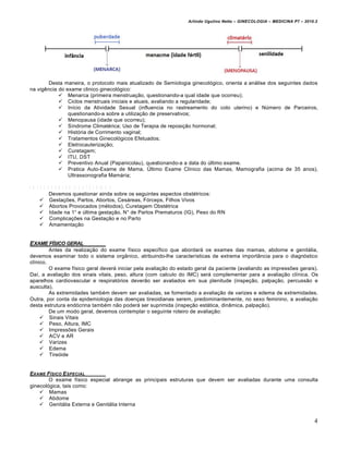 Arlindo Ugulino Netto – GINECOLOGIA – MEDICINA P7 – 2010.2




        Desta maneira, o protocolo mais atualizado de Semiologia ginecológico, orienta a análise dos seguintes dados
na vigência do exame clinico ginecológico:
             Menarca (primeira menstruação, questionando-a qual idade que ocorreu);
             Ciclos menstruais iniciais e atuais, avaliando a regularidade;
             Início da Atividade Sexual (influencia no rastreamento do colo uterino) e Número de Parceiros,
                questionando-a sobre a utilização de preservativos;
             Menopausa (idade que ocorreu);
             Síndrome Climatérica; Uso de Terapia de reposição hormonal;
             História de Corrimento vaginal;
             Tratamentos Ginecológicos Efetuados;
             Eletrocauterização;
             Curetagem;
             ITU, DST
             Preventivo Anual (Papanicolau), questionando-a a data do último exame.
             Pratica Auto-Exame de Mama, Último Exame Clínico das Mamas, Mamografia (acima de 35 anos),
                Ultrassonografia Mamária;

A N T E C E D E N T E S O B S T É T R IC O S
           Devemos questionar ainda sobre os seguintes aspectos obstétricos:
       Gestações, Partos, Abortos, Cesáreas, Fórceps, Filhos Vivos
       Abortos Provocados (métodos), Curetagem Obstétrica
       Idade na 1° e última gestação, N° de Partos Prematuros (IG), Peso do RN
       Complicações na Gestação e no Parto
       Amamentação


EXAME F•SICO GERAL
         Antes da realização do exame físico específico que abordará os exames das mamas, abdome e genitália,
devemos examinar todo o sistema orgânico, atribuindo-lhe características de extrema importância para o diagnóstico
clínico.
         O exame físico geral deverá iniciar pela avaliação do estado geral da paciente (avaliando as impressões gerais).
Daí, a avaliação dos sinais vitais, peso, altura (com calculo do IMC) será complementar para a avaliação clínica. Os
aparelhos cardiovascular e respiratórios deverão ser avaliados em sua plenitude (inspeção, palpação, percussão e
ausculta).
         As extremidades também devem ser avaliadas, se fomentado a avaliação de varizes e edema de extremidades.
Outra, por conta da epidemiologia das doenças tireoidianas serem, predominantemente, no sexo feminino, a avaliação
desta estrutura endócrina também não poderá ser suprimida (inspeção estática, dinâmica, palpação).
         De um modo geral, devemos contemplar o seguinte roteiro de avaliação:
      Sinais Vitais
      Peso, Altura, IMC
      Impressões Gerais
      ACV e AR
      Varizes
      Edema
      Tireóide


EXAME F•SICO E SPECIAL
        O exame físico especial abrange as principais estruturas que devem ser avaliadas durante uma consulta
ginecológica, tais como:
     Mamas
     Abdome
     Genitália Externa e Genitália Interna


                                                                                                                          4
 