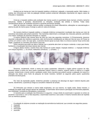 Arlindo Ugulino Netto – GINECOLOGIA – MEDICINA P7 – 2010.2


E X A M E D A S M A M A S
          Avaliam-se as mamas por meio da inspeção (estática e dinâmica), palpação, e expressão papilar. Além destes, a
análise dos linfonodos por meio da palpação também poderá evidenciar alterações importantes em alguns casos de
infecções e neoplasias.

 In s p e ç ã o E s tá tic a .
             Inicia-se a inspeção estática pela avaliação das mamas quanto à quantidade (duas mamas), simetria, tamanho
(pequenas, médias e grandes), abaulamentos ou retrações, avaliação das aréolas e mamilos. Todas estas
características devem ser avaliadas enquanto a paciente permanece sentada.
             Além de nódulos e massas, deve-se avaliar a presença de sinais inflamatórios, alterações na vascularização e
edema da pele da mama (peau d’orange ou pele em casca de laranja).

In s p e ç ã o D in â m ic a .
             De maneira distinta à inspeção estática, a inspeção dinâmica corresponde à avaliação das mamas por meio de
manobras executadas pela própria paciente. Tais manobras determinam a contração dos músculos peitorais, permitindo
uma melhor avaliação de possíveis retrações ou nódulos.
             O exame dinâmico das mamas deve ser feito por meio das seguintes manobras: (1) Primeiramente, devemos
requisitar a elevação dos membros superiores, além da horizontal, entrelaçando as mãos por trás da nuca; (2) Forçar os
punhos um contra o outro; (3) Logo após, a paciente deverá apoiar as duas mãos na cintura e exercer força contra esta
região, projetando os cotovelos para frente e para trás.
             Outra manobra que pode ser feita a solicitar que a paciente abra bem os braços e estenda o corpo para frente,
facilitando a visualização das áreas laterais das mamas.
             A figura abaixo mostra o exame físico das mamas em quatro etapas: inspeção estática (A ); inspeção dinâmica
com braços erguidos (B ), na cintura, realizando contratura (C ), curvada (D ).




P a lp a ç ã o .
            Devemos, inicialmente, dividir a mama em quatro quadrantes. Utilizando a região palmar superior da mão,
devemos palpar a mama em seus quatro quadrantes (inferior interno e externo, superior interno e interno) e a região
aureolar, comprimindo o tecido contra o gradeado costal. Outra manobra que poderá suscitar a palpação da mama é a
utilização dos dedos como fonte de pesquisa do tecido mamário, também se seguindo pelos quatro quadrantes
(manobra de blood good).

E x p r e s s ã o p a p ila r.
             Por meio da expressão papilar, tentarmos perceber a presença de descarga de algum material (liquido) pelo
mamilo. Geralmente, a paciente já chega ao consultório relatando tal achado.

L in fo n o d o s .
            Os linfonodos que drenam a mama estão localizados, em sua maioria, na região axilar. Desta maneira, a
avaliação da região axilar sempre deverá ser realizada. O examinador deve buscar a percepção de linfonodos palpáveis,
sua mobilidade, consistência (fibroelástica, endurecido)
            A manobra para a avaliação dos linfonodos é a seguinte: o braço direito do examinador é apoiado no ombro do
paciente e vice-versa e, com a mão esquerda, o examinador examina o cavo axilar. A mesma manobra deve ser repetida
com os membros opostos.


A V A L IA Ç Ã O D O A B D O M E
           A avaliação do abdome consiste na realização da semiotécnica tradicional, que consiste nos seguintes passos:
       Inspeção
       Palpação
       Percussão
       Ausculta




                                                                                                                           5
 