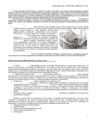 Arlindo Ugulino Netto – GINECOLOGIA – MEDICINA P7 – 2010.2



O B S 6 : O exame especular somente dever„ ser utilizado em mulheres n…o-virgens, muito embora existam esp•culos para virgens
(esp•culo nƒmero 0), e que devem ser utilizados apenas em situa‚•es excepcionais. Contudo, mesmo com todo o cuidado e per‡cia, o
risco de rompimento do h‡men • iminente. Portanto, a indica‚…o para a realiza‚…o do exame especular em virgens • a presen‚a de
sangramentos inexplicados e que n…o foram identific„veis na ultrassonografia, sendo a principal hipŠtese para o caso a presen‚a de
pŠlipos. Contudo, o melhor exame para avaliar esta situa‚…o se faz por meio da v‡deo-histeroscopia.
O B S 7 : Vale ressaltar que, em posi‚…o ortost„tica, o ƒtero permanece em posi‚…o conhecida como a n t e v e r s o f l e x ã o , de modo que o
corpo uterino se projete para frente e o colo para tr„s. Tais detalhes s…o importantes na escolha do esp•culo e na instala‚…o do
aparelho. H„, contudo, uma mobilidade importante, que permite uma expans…o adequada da bexiga (localizada anteriormente ao
ƒtero).

        T o q u e v a g i n a l c o m b i n a d o : exame exclusivo para mulheres que j„ tiveram rela‚…o sexual. O toque vaginal
         bidigital dever„ ser procedido no intuito de avaliar estruturas do Šrg…o genital feminino: vagina, ƒtero, estrutura
         externa, anexos (estes sŠ ser…o palpados quando est…o
         patologicamente aumentados, apresentando toque doloroso),
         dentre outros. O primeiro passo • a avalia‚…o do t‘nus do M .
         e l e v a d o r d o â n u s , mais precisamente, do feixe pubococc‡geo. A
         respeito da v a g i n a , a avalia‚…o da amplitude, consist€ncia,
         temperatura, comprimento e superf‡cie dever…o ser procedidos. No
         c o l o u t e r i n o , avaliar a posi‚…o, comprimento, dire‚…o, volume,
         forma, regularidade de superf‡cie. Em mulheres n…o-gr„vidas, a
         consist€ncia do colo uterino pode ser comparada † cartilagem da
         ponta do nariz. O colo uterino na mulher gr„vida tem uma
         consist€ncia mais amolecida, semelhante aos l„bios. A explica‚…o
         para a dilata‚…o do colo uterino • a presen‚a de n‡veis mais altos
         de progesterona.

O B S 8 : P r o l a p s o d e c ú p u l a v a g i n a l . Ocorre, comumente, em mulheres submetidas † histerectomia total e que perdem a fixa‚…o do
fundo da vagina por car€ncia dos ligamentos que se fixam no istmo uterino. A corre‚…o • feita por meio da colpopromontofixa‚…o.


EXAMES CITOL‚GICOS E MICROBIOL‚GICOS               NA   GINECOLOGIA

C IT O L O G IA O N C Ó T IC A
           O exame P a p a n i c o l a u (colpocitologia oncŠtica ou citologia cervicovaginal) • utilizado para rastreamento do
c•ncer de colo uterino. As mulheres consideradas de “risco” para o c•ncer de colo uterino s…o as que realizaram
atividade sexual desprotegidas (qualquer uma delas) e, por esta raz…o, deve ser realizado logo a partir da primeira
rela‚…o sexual. Nas mulheres virgens, que apresentam integridade de h‡men, o exame Papanicolau • procedido com o
uso de swab ou esp„tula (com intuito de preservar a integridade do h‡men).
           O material a ser colhido • dito s a t i s f a t ó r i o caso contenha c•lulas da j u n ç ã o e s c a m o - c o l u n a r (JEC), regi…o de
transi‚…o entre o colo uterino e o ƒtero, propriamente dito. Do contr„rio, o exame dever„ ser repetido. Ž na JEC que 99%
dos c•nceres de colo surgem. Portanto, o papanicolau • um exame para citologia oncŠtica ginecolŠgica, que devem ser
realizado em mulheres do grupo de risco, no intuito de avaliar as seguintes caracter‡sticas:
       Presen‚a de a t i p i a s c e l u l a r e s para o rastreamento do c•ncer de colo;
       T r o f i s m o d o m a t e r i a l , para avaliar a presen‚a de c•lulas basais, parabasais e superficiais. Por meio destas
           caracter‡sticas, podemos estipular o í n d i c e d e F r o s t no que diz respeito ao est‡mulo estrog€nico do material:
           mulheres no menacme, com funcionamento pleno do ov„rio (o qual secreta estradiol), apresentar„ c•lulas
           superficiais (o que significa dizer que o material est„ eutrŠfico); mulheres na menopausa, ao contr„rio,
           apresentar…o atrofia do material, com a m‡nima quantidade de c•ulas superficiais, apresentando apenas c•lulas
           basais.
       Em segundo plano, avalia as c a r a c t e r í s t i c a s d a m i c r o f l o r a v a g i n a l (presen‚a de candid‡ase, tricomon‡ase e/ou
           gardnerella na amostra).

        Quando a mulher entra na menopausa, a JEC passa a se localizar mais profundamente. Por isto, se faz
necess„rio a utiliza‚…o de uma “escova” apropriada para colher c•lulas da JEC. Ž v„lido ressaltar, tamb•m, que
pacientes que apresentem infec‚…o ou processo fƒngico vigente no colo uterino n…o devem ser submetidas ao
Papanicolau. Em resumo, as situa‚•es que contra-indicam a realiza‚…o do Papanicolau s…o:
     Infec‚…o bacteriana ou fƒngica vigente;
     Atrofia do tecido;
     Menos de 72 horas de abstin€ncia sexual;
     Uso de cremes, lubrificantes, etc;
     Menstrua‚…o.


                                                                                                                                                  7
 