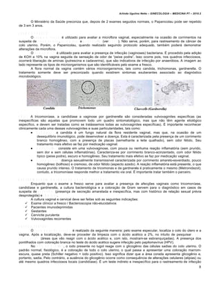 Arlindo Ugulino Netto – GINECOLOGIA – MEDICINA P7 – 2010.2


       O Minist•rio da Saƒde preconiza que, depois de 2 exames seguidos normais, o Papanicolau pode ser repetido
de 3 em 3 anos.

E X A M E A F R E S C O
          O e x a m e a f r e s c o • utilizado para avaliar a microflora vaginal, especialmente na ocasi…o de corrimentos na
                                                                                             9
suspeita de t r i c o m o n í a s e , c a n d i d í a s e e g a r d n e r e l l a (ver O B S ). N…o serve, por•m, para rastreamento de c•ncer de
colo uterino. Por•m, o Papanicolau, quando realizado seguindo protocolo adequado, tamb•m poder„ demonstrar
altera‚•es da microflora.
          O t e s t e d e W h i f f • utilizado para avaliar a presen‚a de infec‚…o (vaginoses) bacteriana. Ž procedido pela adi‚…o
de KOH a 10% na vagina seguida da sensa‚…o de odor de “peixe podre”. Isso ocorre pois, nos quadros infecciosos,
ocorrer„ libera‚…o de aminas (putrescina e cadaverina), que s…o indicativos de infec‚…o por anaerŠbios. A imagem ao
lado represente os tipos de microorganismos que s…o identific„veis pelo exame a fresco.
          A flora normal da vagina cont•m v„rios microorganismos, tais como candida, trichomonas, gardnerella. O
tratamento somente deve ser preconizado quando existirem sintomas exuberantes associado ao diagnŠstico
microbiolŠgico.




     9
O B S : A tricomon‡ase, a candid‡ase a vaginose por gardnerella s…o consideradas vulvovaginites espec‡ficas (as
inespec‡ficas s…o aquelas que promovem todo um quadro sintomatolŠgico, mas que n…o t€m agente etiolŠgico
espec‡fico, e devem ser tratadas como se trat„ssemos todas as vulvovaginites espec‡ficas). Ž importante reconhecer
clinicamente cada uma dessas vulvovaginites e suas particularidades, tais como:
         C a d i d í a s e : a candida • um fungo natural da flora residente vaginal, mas que, na ocasi…o de um
            desequil‡brio imunolŠgico, pode desenvolver a doen‚a. Esta • caracterizada pela presen‚a de um corrimento
            branco homog€neo, com a presen‚a de placas (semelhante a leite qualhado), sem odor f•tido. Seu
            tratamento mais efetivo se faz por medica‚…o vaginal.
         G a r d n e r e l l a : consiste em uma vulvovaginose, com pouca ou nenhuma rea‚…o inflamatŠria (sem prurido,
            sem dor e sem c•lulas inflamatŠrias). Caracteriza-se por corrimento branco-acinzentado, com odor f•tido
            t‡pico (peixe podre), escuro e homog€neo. Seu tratamento mais efetivo se faz por medica‚…o vaginal.
         T r i c o m o n í a s e : doen‚a sexualmente transmiss‡vel caracterizada por corrimento amarelo-esverdiado, pouco
            homog€neo (bolhoso) e cremoso, de odor f•tido (aspecto azedo). A rea‚…o inflamatŠria est„ presente, o que
            causa prurido intenso. O tratamento da tricomonas e da gardnerela • praticamente o mesmo (Metronidazol);
            contudo, a tricomon‡ase responde melhor a tratamento via oral. Ž importante tratar tamb•m o parceiro.

B A C T E R IO S C O P IA (C O L O R A Ç Ã O G R A M E C U L T U R A )
           Enquanto que o exame a fresco serve para avaliar a presen‚a de afec‚•es vaginais como tricomon‡ase,
candid‡ase e gardnerella, a cultura bacteriolŠgica e a colora‚…o de Gram servem para o diagnŠstico em casos de
suspeita de g o n o r r é i a (presen‚a de secre‚…o amarelada e inespec‡fica, mas com histŠrico de rela‚…o sexual pr•via
desprotegida) e c l a m í d i a .
           A cultura vaginal e cervical deve ser feitas sob as seguintes indica‚•es:
      Exame cl‡nico/ a fresco / Bacterioscopia n…o-elucidativos
      Pacientes imunodeprimidas
      Gestantes
      Cervicite purulenta
      Vulvovaginites recorrentes

O U T R O S T E S T E S
               O T e s t e d e á c i d o a c é t i c o • realizado da seguinte maneira: pelo exame especular, localiza o colo do ƒtero e a
vagina. ApŠs a localiza‚…o, deve-se proceder da limpeza com o „cido ac•tico a 2%, no intuito de pesquisar á r e a s
a c e t o b r a n c a s („reas que v…o reagir com o „cido ac•tico e, com isto, mostram-se esbranqui‚adas). A presen‚a dos
pontilhados com colora‚…o branca no teste do „cido ac•tico sugere infec‚…o pelo papilomav‡rus (HPV).
               No t e s t e d e S c h i l l e r , o iodo presente no lugol reage com o glicog€nio das c•lulas sadias do colo uterino. O
padr…o normal, fisiolŠgico, • a colora‚…o de todo o colo uterino, o qual passa a apresentar uma colora‚…o marrom-
escura, quase preta (Schiller negativo = iodo positivo). Isso significa dizer que a „rea corada apresenta glicog€nio e,
portanto, sadia. Pelo contr„rio, a aus€ncia do glicog€nio ocorre como consequ€ncia de altera‚•es celulares (atipias) ou
at• mesmo quadros infecciosos locais (candid‡ase). Ž um teste indireto e inespec‡fico para o rastreamento de infec‚…o
                                                                                                                                              8
 