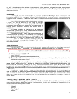 Arlindo Ugulino Netto – GINECOLOGIA – MEDICINA P7 – 2010.2


por HPV. É dito inespecífico, pois, existem outras causas que podem determinar áreas esbranquiçadas (não-reagentes)
ao teste, tais como: infecção e ressecamento (mais comum em idades avançadas). Pode sugerir câncer (embora não
seja patognomônico)


MAMOGRAFIA
            A mamografia, seguindo recomendações da Sociedade Brasileira de Mastologia, deverá ser realizada, pela
primeira vez, aos 35-40 anos (mamografia de base). Abaixo desta idade, as mamas apresentam uma densidade muito
aumentada, o que contra-indica a realização deste exame. O mais indicado para este grupo seria a ultrassonografia de
mama.
            A partir dos 40 anos, somente é necessário a sua realização
a cada 1 a 2 anos e, após os 50 anos, deve ser realizada
anualmente. A mamografia é um exame que permite o diagnóstico
precoce dos tumores malignos e, futuramente, permite a adoção de
terapias menos agressivas, podendo até mesmo evitar a
mastectomia.
            A principal vantagem da mamografia é a visualização
panorâmica do possível nódulo, porém, sem determinar quanto a sua
constituição (se é cística, líquida ou sólida).
            A ultrassonografia é o exame mais indicado para que se
avalie a constituição do nódulo que foi identificado pela mamografia.
A partir da identificação, o nódulo poderá ser abordado pela PAAF
(punção aspirativa por agulha fina), caso seja líquido (cístico) ou pela
c o r e b i o p s y (caso o nódulo apresente constituinte sólido). É
importante lembrar que a citologia é avaliada pela PAAF e filetes
histopatológicos pela c o r e b i o p s y .


ULTRASSONOGRAFIA
      A ultrassonografia (US) é um exame complementar muito utilizado na Ginecologia. Na ginecologia, os principais
métodos de US são: pélvica e transvaginal. A US do útero fornece detalhes importantes para sua avaliação:

     V o l u m e u t e r i n o = (diâmetro colo-fundo uterino x diâmetro ântero-posterior x diâmetro transverso) x 0,45 ou 0,50

                                            3
       Volume uterino normal: 25-90 cm
                         3
       Ovário: 3 a 9 cm
                                                             3
       Nas multíparas, considerar o valor normal até 120 cm
       O exame deverá discriminar a causa do aumento uterino; caso sejam miomas, o radiologista deverá discriminar
        que o aumento é à custa do mioma.

         A ultrassonografia transvaginal fornece mais detalhes referentes à parede do útero, do endométrio, etc. Permite
avaliar, ainda, o batimento fetal com 5 semanas de vida embrionária (enquanto que a pélvica somente consegue este
feito com mais de 7 semanas). Contudo, é um exame contra-indicado para mulheres virgens. É um exame indicado
principalmente para estudo de órgãos pélvicos de mulheres que já tiveram relação sexual, sendo o método de escolha
para avaliação da gravidez durante o primeiro trimestre (é ideal para avaliação da translucência nucal na gestação de 12
a 14 semanas).
         Portanto, para o estudo do útero e ovários em mulheres virgens, devemos optar pela US pélvica (antigamente,
antes do advento do US, a avaliação de dor pélvica em mulheres virgens se fazia por meio do toque retal). A US pélvica
deve ser realizada com a bexiga cheia, a qual funciona como uma janela acústica que delimita o fundo uterino,
garantindo a medida do diâmetro ântero-posterior do útero (do fundo ao colo uterino), primeira medida para o cálculo do
volume uterino.


A VALIAƒ„O C L•NICA E L ABORATORIAL DURANTE A G ESTAƒ„O
        O diagnóstico clínico da gravidez envolve a descrição de uma história clínica completa (anamnese), associada
ao exame físico de vários aparelhos e sistemas, interdependentes. O roteiro para elaboração do diagnóstico clínico de
gravidez deve conter dos seguintes achados:
    1 . Anamnese
    2 . Inspeção
    3 . Palpação
    4 . Toque Vaginal
    5 . Ausculta
                                                                                                                                  9
 