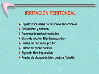 IRRITACION PERITONEAL

Rigidez involuntaria de músculos abdominales
Sensibilidad y defensa
Ausencia de ruidos intestinales
Signo de rebote ( Blumberg positivo)
Prueba de obturador positivo
Prueba de psoas positivo
Signo de Rovsing positivo
Prueba de choque de talón positiva ( Markle)
 