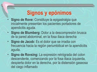Signos y epónimos
• Signo de Rove: Constituye la epigastralgia que
  inicialmente presentan los pacientes portadores de
  apendicitis aguda.
• Signo de Blumberg: Dolor a la descompresión brusca
  de la pared abdominal, en la fosa iliaca derecha
• Signo de Jacob: Es el dolor que se irradia con
  frecuencia hacia la región periumbilical en la apendicitis
  aguda.
• Signo de Rovsing: La expresión retrógrada del colon
  descendente, comenzando por la fosa iliaca izquierda,
  despierta dolor en la derecha, por la distensión gaseosa
  del ciego inflamado
 