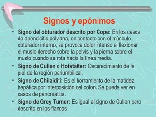 Signos y epónimos
• Signo del obturador descrito por Cope: En los casos
  de apendicitis pelviana, en contacto con el músculo
  obturador interno, se provoca dolor intenso al flexionar
  el muslo derecho sobre la pelvis y la pierna sobre el
  muslo cuando se rota hacia la línea media.
• Signo de Cullen o Hofstätter: Oscurecimiento de la
  piel de la región periumbilical.
• Signo de Chilaiditi: Es el borramiento de la matidez
  hepática por interposición del colon. Se puede ver en
  casos de pancreatitis.
• Signo de Grey Turner: Es igual al signo de Cullen pero
  descrito en los flancos
 