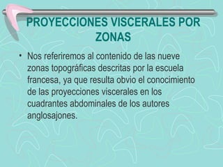 PROYECCIONES VISCERALES POR
           ZONAS
• Nos referiremos al contenido de las nueve
  zonas topográficas descritas por la escuela
  francesa, ya que resulta obvio el conocimiento
  de las proyecciones viscerales en los
  cuadrantes abdominales de los autores
  anglosajones.
 