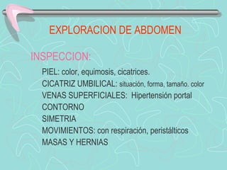EXPLORACION DE ABDOMEN

INSPECCION:
  PIEL: color, equimosis, cicatrices.
  CICATRIZ UMBILICAL: situación, forma, tamaño. color
  VENAS SUPERFICIALES: Hipertensión portal
  CONTORNO
  SIMETRIA
  MOVIMIENTOS: con respiración, peristálticos
  MASAS Y HERNIAS
 