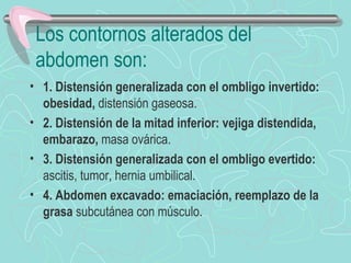 Los contornos alterados del
 abdomen son:
• 1. Distensión generalizada con el ombligo invertido:
  obesidad, distensión gaseosa.
• 2. Distensión de la mitad inferior: vejiga distendida,
  embarazo, masa ovárica.
• 3. Distensión generalizada con el ombligo evertido:
  ascitis, tumor, hernia umbilical.
• 4. Abdomen excavado: emaciación, reemplazo de la
  grasa subcutánea con músculo.
 