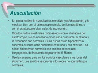 Auscultación
• Se podrá realizar la auscultación inmediata (casi desechada) y la
  mediata, bien con el estetoscopio simple, de tipo obstétrico, o
  con el estetoscopio biauricular, de uso común.
• Oiga los ruidos intestinales (hidroaéreos) con el diafragma del
  estetoscopio. No es necesario oír en cada cuadrante, si el tono y
  la frecuencia son normales. Si los ruidos están hipoactivos o
  ausentes ausculte cada cuadrante entre uno y dos minutos. Los
  ruidos hidroaéreos normales son sonidos de tono alto,
  borgogeante, de frecuencia regular entre 5-35/min.
• Use la campana para oír los sonidos vasculares y los roces del
  abdomen. Los sonidos vasculares y los roces no son hallazgos
  normales.
 