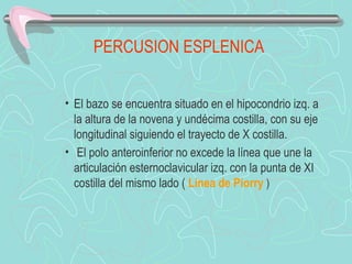 PERCUSION ESPLENICA


• El bazo se encuentra situado en el hipocondrio izq. a
  la altura de la novena y undécima costilla, con su eje
  longitudinal siguiendo el trayecto de X costilla.
• El polo anteroinferior no excede la línea que une la
  articulación esternoclavicular izq. con la punta de XI
  costilla del mismo lado ( Línea de Piorry )
 