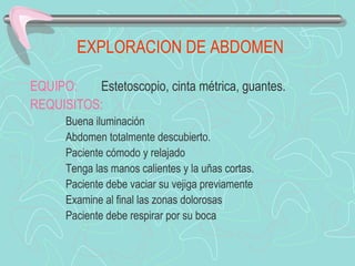 EXPLORACION DE ABDOMEN

EQUIPO:   Estetoscopio, cinta métrica, guantes.
REQUISITOS:
      Buena iluminación
      Abdomen totalmente descubierto.
      Paciente cómodo y relajado
      Tenga las manos calientes y la uñas cortas.
      Paciente debe vaciar su vejiga previamente
      Examine al final las zonas dolorosas
      Paciente debe respirar por su boca
 