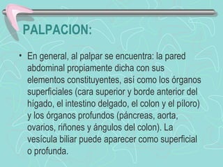 PALPACION:
• En general, al palpar se encuentra: la pared
  abdominal propiamente dicha con sus
  elementos constituyentes, así como los órganos
  superficiales (cara superior y borde anterior del
  hígado, el intestino delgado, el colon y el píloro)
  y los órganos profundos (páncreas, aorta,
  ovarios, riñones y ángulos del colon). La
  vesícula biliar puede aparecer como superficial
  o profunda.
 