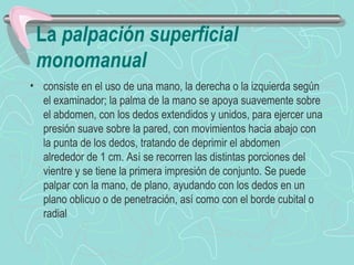 La palpación superficial
 monomanual
• consiste en el uso de una mano, la derecha o la izquierda según
  el examinador; la palma de la mano se apoya suavemente sobre
  el abdomen, con los dedos extendidos y unidos, para ejercer una
  presión suave sobre la pared, con movimientos hacia abajo con
  la punta de los dedos, tratando de deprimir el abdomen
  alrededor de 1 cm. Así se recorren las distintas porciones del
  vientre y se tiene la primera impresión de conjunto. Se puede
  palpar con la mano, de plano, ayudando con los dedos en un
  plano oblicuo o de penetración, así como con el borde cubital o
  radial
 