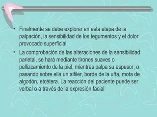 • Finalmente se debe explorar en esta etapa de la
  palpación, la sensibilidad de los tegumentos y el dolor
  provocado superficial.
• La comprobación de las alteraciones de la sensibilidad
  parietal, se hará mediante tirones suaves o
  pellizcamiento de la piel, mientras palpa su espesor, o
  pasando sobre ella un alfiler, borde de la uña, mota de
  algodón, etcétera. La reacción del paciente puede ser
  verbal o a través de la expresión facial
 