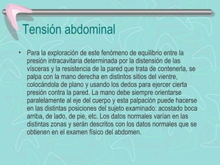 Tensión abdominal
• Para la exploración de este fenómeno de equilibrio entre la
  presión intracavitaria determinada por la distensión de las
  vísceras y la resistencia de la pared que trata de contenerla, se
  palpa con la mano derecha en distintos sitios del vientre,
  colocándola de plano y usando los dedos para ejercer cierta
  presión contra la pared. La mano debe siempre orientarse
  paralelamente al eje del cuerpo y esta palpación puede hacerse
  en las distintas posiciones del sujeto examinado: acostado boca
  arriba, de lado, de pie, etc. Los datos normales varían en las
  distintas zonas y serán descritos con los datos normales que se
  obtienen en el examen físico del abdomen.
 