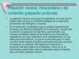 Palpación visceral, intracavitaria o del
 contenido (palpación profunda)
• La palpación visceral varía según la respiración, de modo que el
  médico debe conocer la influencia fisiológica de la respiración
  (movimiento del diafragma y vísceras)
• En la inspiración, el diafragma baja, la presión intraabdominal
  aumenta y se dificulta la palpación. En la espiración, sucede todo
  lo contrario, la palpación es más fácil y aprovechable. Las
  vísceras se deslizan debajo de los dedos en los movimientos
  respiratorios, si el tipo respiratorio es el costoabdominal, el cual
  debe procurarse siempre, ya que es el más adecuado. A veces
  conviene hacer respirar al enfermo profundamente para provocar
  el descenso, por ejemplo, del hígado en la inspiración y
  proyectar más este órgano en el abdomen. Como se ve, el
  examinador puede hacer variar la respiración según le interese,
  para una mejor palpación visceral.
 