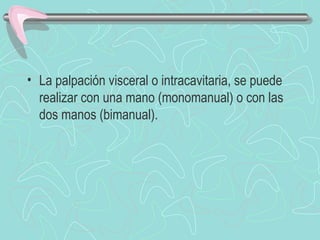 • La palpación visceral o intracavitaria, se puede
  realizar con una mano (monomanual) o con las
  dos manos (bimanual).
 