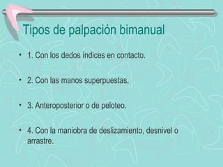 Tipos de palpación bimanual
• 1. Con los dedos índices en contacto.

• 2. Con las manos superpuestas,

• 3. Anteroposterior o de peloteo.

• 4. Con la maniobra de deslizamiento, desnivel o
  arrastre.
 